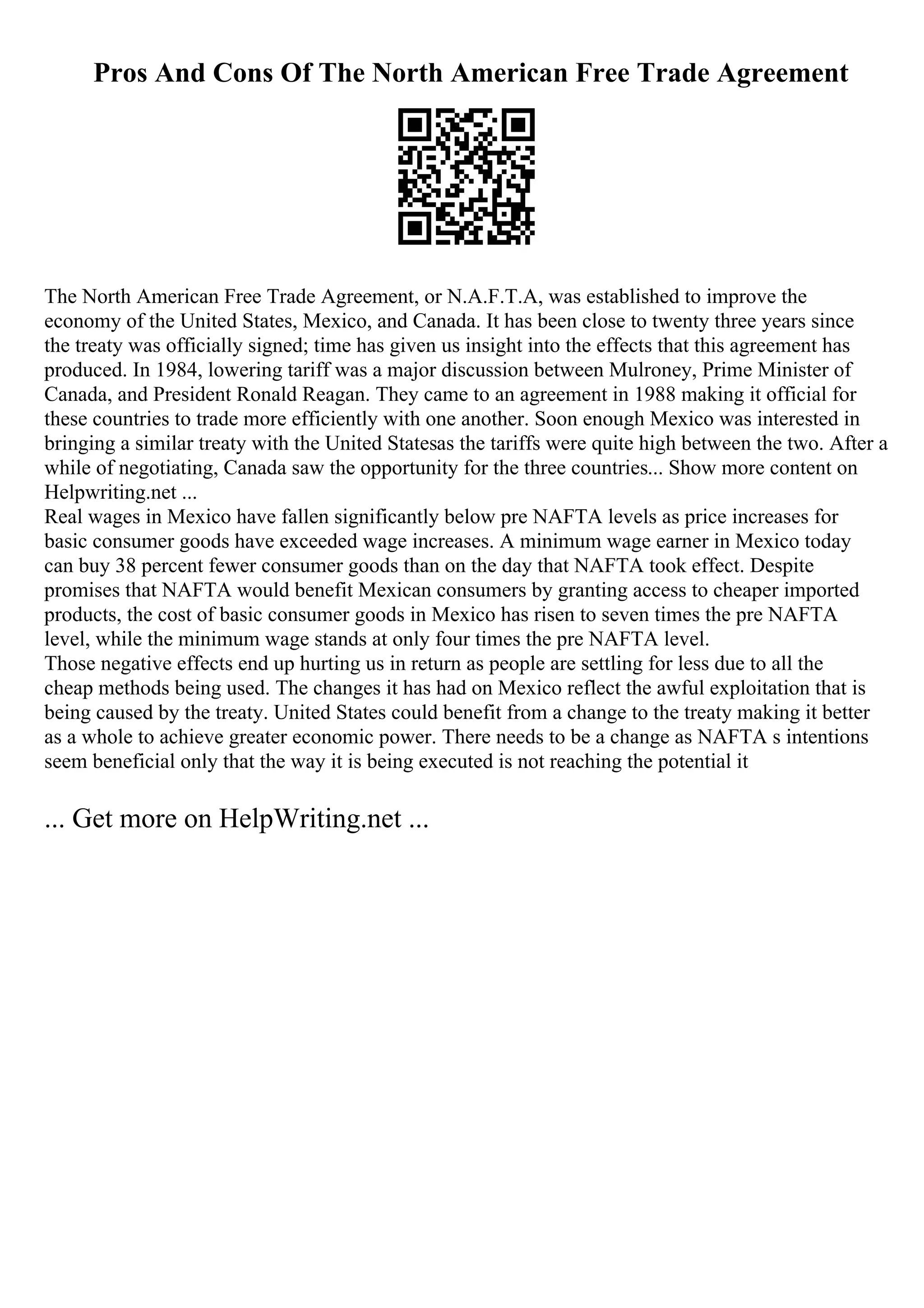 Pros And Cons Of The North American Free Trade Agreement
The North American Free Trade Agreement, or N.A.F.T.A, was established to improve the
economy of the United States, Mexico, and Canada. It has been close to twenty three years since
the treaty was officially signed; time has given us insight into the effects that this agreement has
produced. In 1984, lowering tariff was a major discussion between Mulroney, Prime Minister of
Canada, and President Ronald Reagan. They came to an agreement in 1988 making it official for
these countries to trade more efficiently with one another. Soon enough Mexico was interested in
bringing a similar treaty with the United Statesas the tariffs were quite high between the two. After a
while of negotiating, Canada saw the opportunity for the three countries... Show more content on
Helpwriting.net ...
Real wages in Mexico have fallen significantly below pre NAFTA levels as price increases for
basic consumer goods have exceeded wage increases. A minimum wage earner in Mexico today
can buy 38 percent fewer consumer goods than on the day that NAFTA took effect. Despite
promises that NAFTA would benefit Mexican consumers by granting access to cheaper imported
products, the cost of basic consumer goods in Mexico has risen to seven times the pre NAFTA
level, while the minimum wage stands at only four times the pre NAFTA level.
Those negative effects end up hurting us in return as people are settling for less due to all the
cheap methods being used. The changes it has had on Mexico reflect the awful exploitation that is
being caused by the treaty. United States could benefit from a change to the treaty making it better
as a whole to achieve greater economic power. There needs to be a change as NAFTA s intentions
seem beneficial only that the way it is being executed is not reaching the potential it
... Get more on HelpWriting.net ...
 