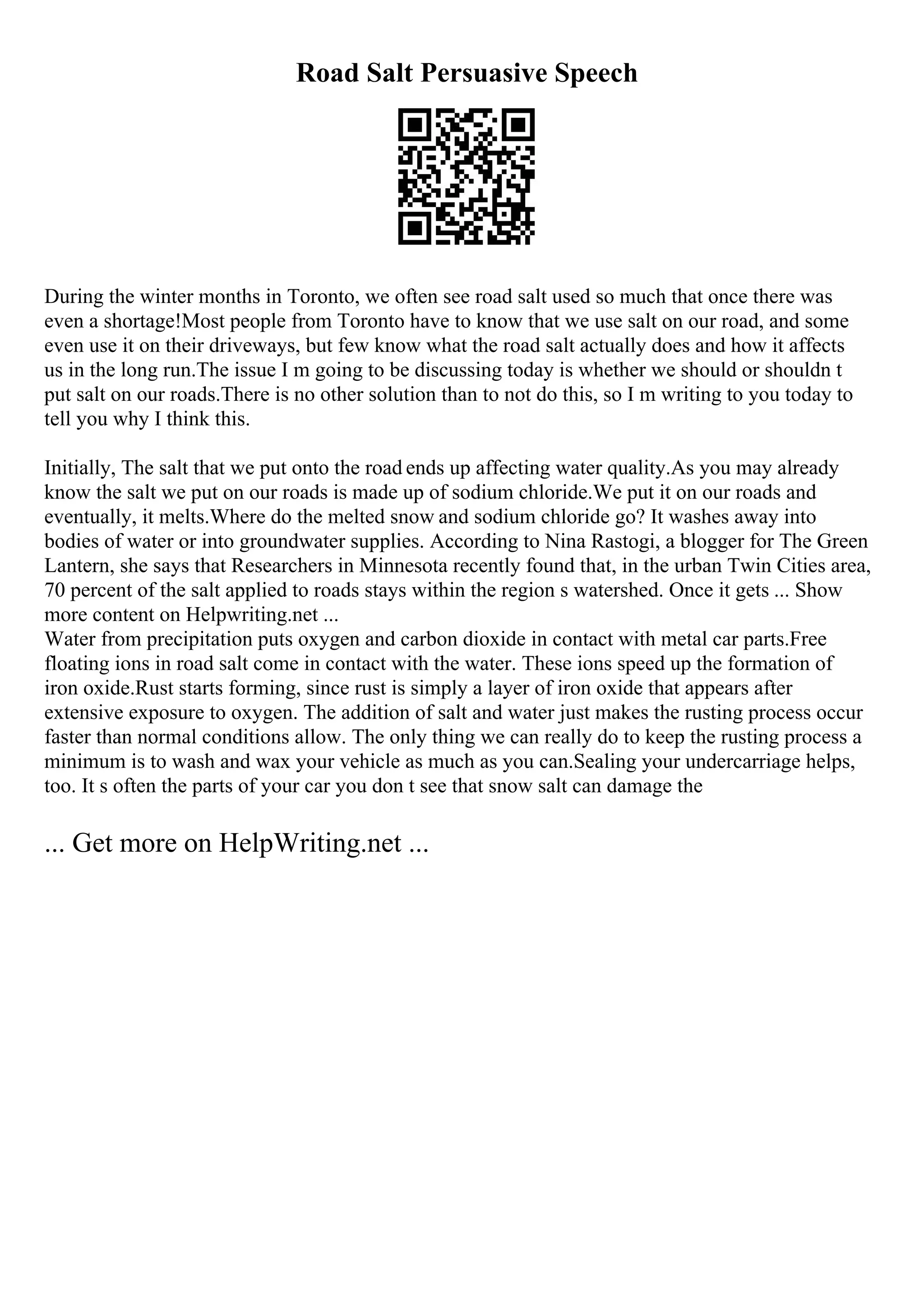Road Salt Persuasive Speech
During the winter months in Toronto, we often see road salt used so much that once there was
even a shortage!Most people from Toronto have to know that we use salt on our road, and some
even use it on their driveways, but few know what the road salt actually does and how it affects
us in the long run.The issue I m going to be discussing today is whether we should or shouldn t
put salt on our roads.There is no other solution than to not do this, so I m writing to you today to
tell you why I think this.
Initially, The salt that we put onto the road ends up affecting water quality.As you may already
know the salt we put on our roads is made up of sodium chloride.We put it on our roads and
eventually, it melts.Where do the melted snow and sodium chloride go? It washes away into
bodies of water or into groundwater supplies. According to Nina Rastogi, a blogger for The Green
Lantern, she says that Researchers in Minnesota recently found that, in the urban Twin Cities area,
70 percent of the salt applied to roads stays within the region s watershed. Once it gets ... Show
more content on Helpwriting.net ...
Water from precipitation puts oxygen and carbon dioxide in contact with metal car parts.Free
floating ions in road salt come in contact with the water. These ions speed up the formation of
iron oxide.Rust starts forming, since rust is simply a layer of iron oxide that appears after
extensive exposure to oxygen. The addition of salt and water just makes the rusting process occur
faster than normal conditions allow. The only thing we can really do to keep the rusting process a
minimum is to wash and wax your vehicle as much as you can.Sealing your undercarriage helps,
too. It s often the parts of your car you don t see that snow salt can damage the
... Get more on HelpWriting.net ...
 