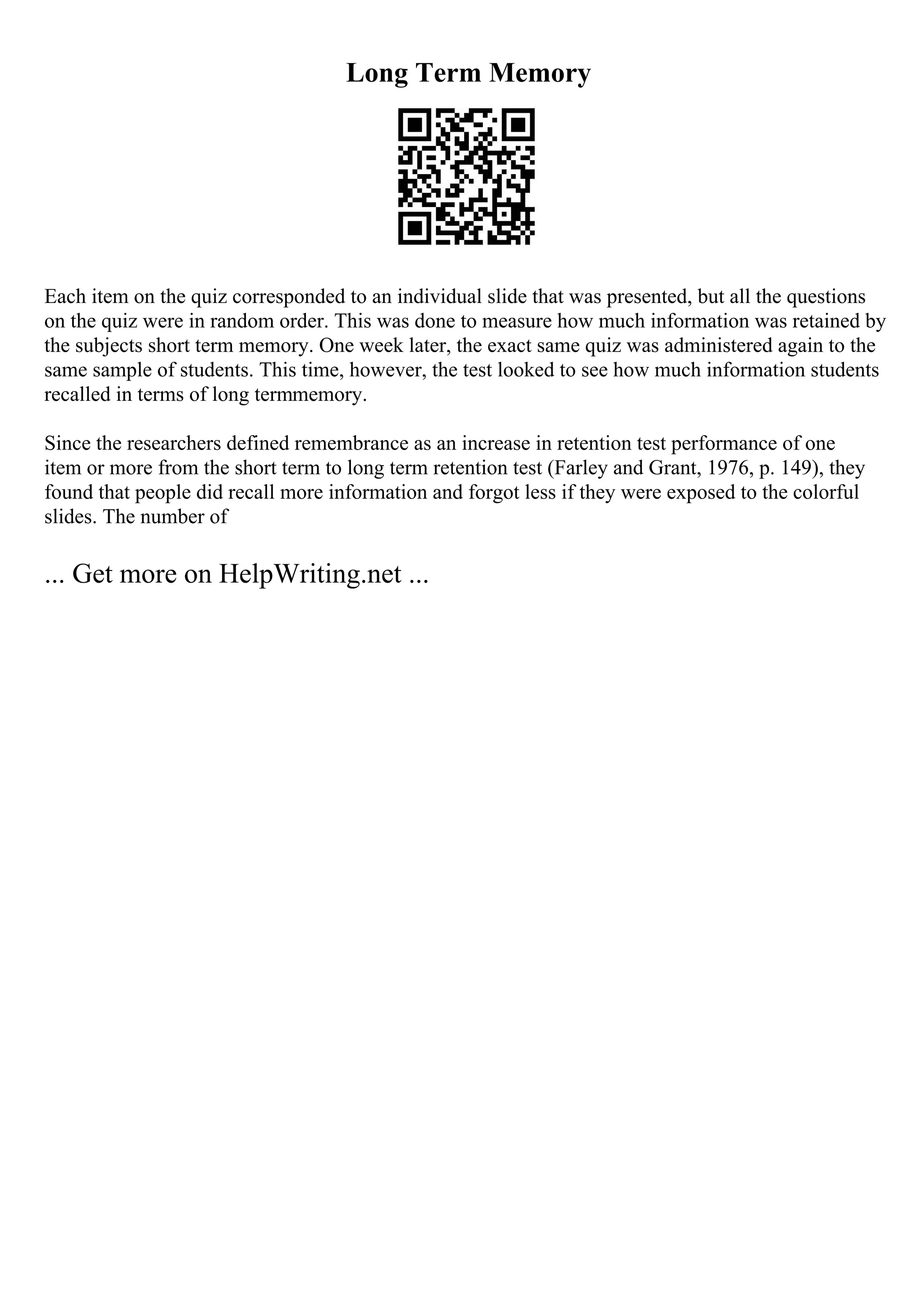 Long Term Memory
Each item on the quiz corresponded to an individual slide that was presented, but all the questions
on the quiz were in random order. This was done to measure how much information was retained by
the subjects short term memory. One week later, the exact same quiz was administered again to the
same sample of students. This time, however, the test looked to see how much information students
recalled in terms of long termmemory.
Since the researchers defined remembrance as an increase in retention test performance of one
item or more from the short term to long term retention test (Farley and Grant, 1976, p. 149), they
found that people did recall more information and forgot less if they were exposed to the colorful
slides. The number of
... Get more on HelpWriting.net ...
 