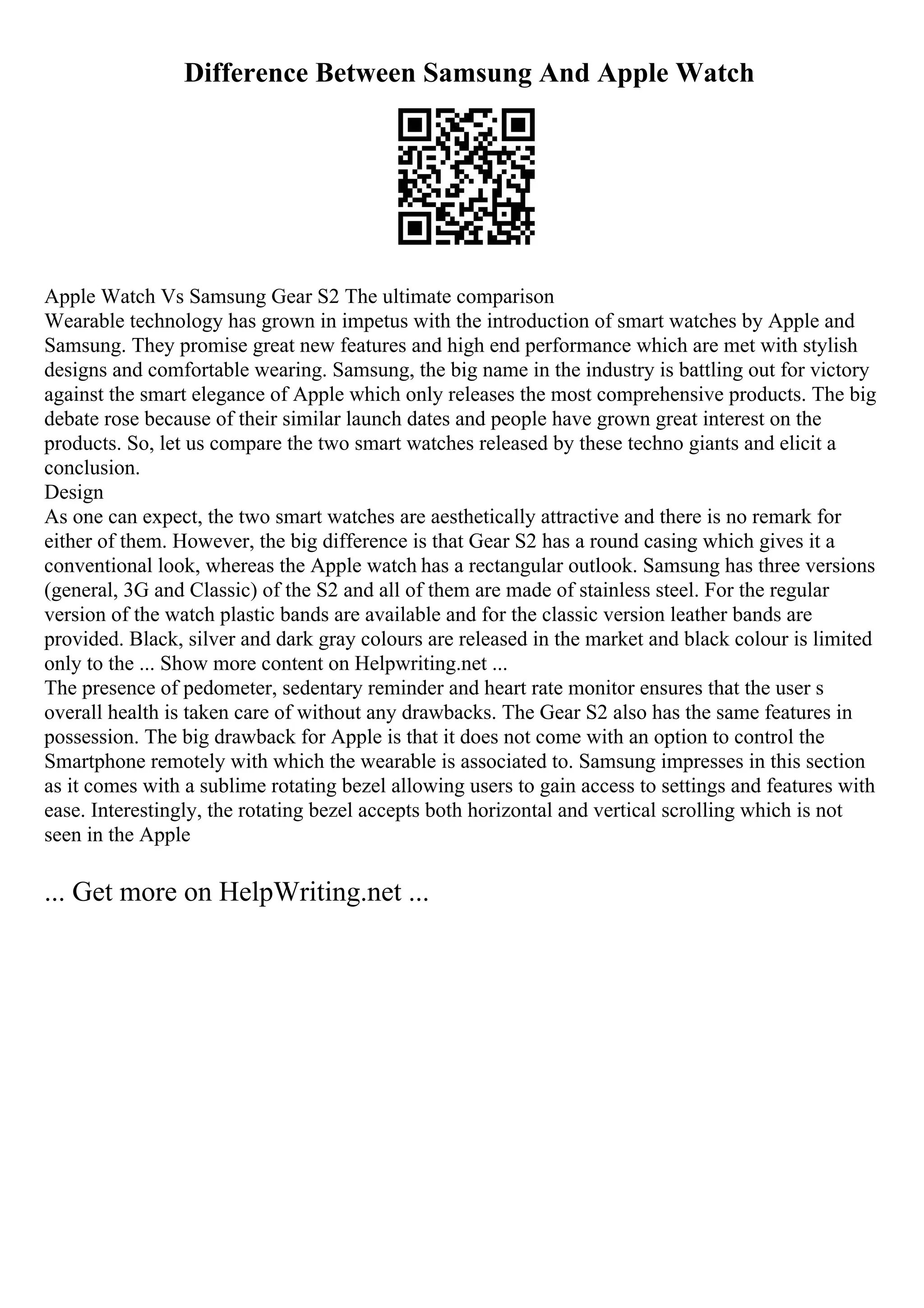 Difference Between Samsung And Apple Watch
Apple Watch Vs Samsung Gear S2 The ultimate comparison
Wearable technology has grown in impetus with the introduction of smart watches by Apple and
Samsung. They promise great new features and high end performance which are met with stylish
designs and comfortable wearing. Samsung, the big name in the industry is battling out for victory
against the smart elegance of Apple which only releases the most comprehensive products. The big
debate rose because of their similar launch dates and people have grown great interest on the
products. So, let us compare the two smart watches released by these techno giants and elicit a
conclusion.
Design
As one can expect, the two smart watches are aesthetically attractive and there is no remark for
either of them. However, the big difference is that Gear S2 has a round casing which gives it a
conventional look, whereas the Apple watch has a rectangular outlook. Samsung has three versions
(general, 3G and Classic) of the S2 and all of them are made of stainless steel. For the regular
version of the watch plastic bands are available and for the classic version leather bands are
provided. Black, silver and dark gray colours are released in the market and black colour is limited
only to the ... Show more content on Helpwriting.net ...
The presence of pedometer, sedentary reminder and heart rate monitor ensures that the user s
overall health is taken care of without any drawbacks. The Gear S2 also has the same features in
possession. The big drawback for Apple is that it does not come with an option to control the
Smartphone remotely with which the wearable is associated to. Samsung impresses in this section
as it comes with a sublime rotating bezel allowing users to gain access to settings and features with
ease. Interestingly, the rotating bezel accepts both horizontal and vertical scrolling which is not
seen in the Apple
... Get more on HelpWriting.net ...
 