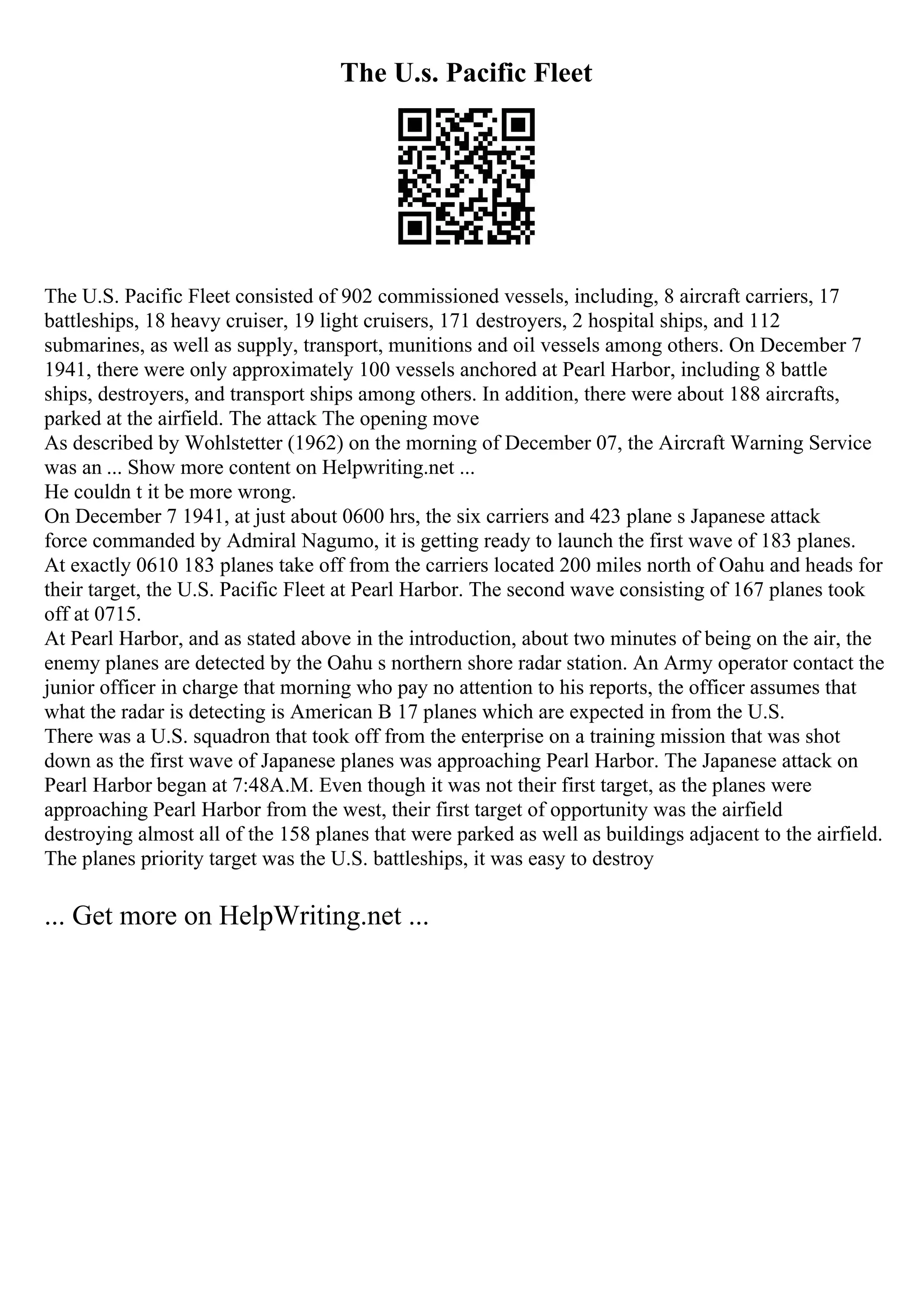 The U.s. Pacific Fleet
The U.S. Pacific Fleet consisted of 902 commissioned vessels, including, 8 aircraft carriers, 17
battleships, 18 heavy cruiser, 19 light cruisers, 171 destroyers, 2 hospital ships, and 112
submarines, as well as supply, transport, munitions and oil vessels among others. On December 7
1941, there were only approximately 100 vessels anchored at Pearl Harbor, including 8 battle
ships, destroyers, and transport ships among others. In addition, there were about 188 aircrafts,
parked at the airfield. The attack The opening move
As described by Wohlstetter (1962) on the morning of December 07, the Aircraft Warning Service
was an ... Show more content on Helpwriting.net ...
He couldn t it be more wrong.
On December 7 1941, at just about 0600 hrs, the six carriers and 423 plane s Japanese attack
force commanded by Admiral Nagumo, it is getting ready to launch the first wave of 183 planes.
At exactly 0610 183 planes take off from the carriers located 200 miles north of Oahu and heads for
their target, the U.S. Pacific Fleet at Pearl Harbor. The second wave consisting of 167 planes took
off at 0715.
At Pearl Harbor, and as stated above in the introduction, about two minutes of being on the air, the
enemy planes are detected by the Oahu s northern shore radar station. An Army operator contact the
junior officer in charge that morning who pay no attention to his reports, the officer assumes that
what the radar is detecting is American B 17 planes which are expected in from the U.S.
There was a U.S. squadron that took off from the enterprise on a training mission that was shot
down as the first wave of Japanese planes was approaching Pearl Harbor. The Japanese attack on
Pearl Harbor began at 7:48A.M. Even though it was not their first target, as the planes were
approaching Pearl Harbor from the west, their first target of opportunity was the airfield
destroying almost all of the 158 planes that were parked as well as buildings adjacent to the airfield.
The planes priority target was the U.S. battleships, it was easy to destroy
... Get more on HelpWriting.net ...
 