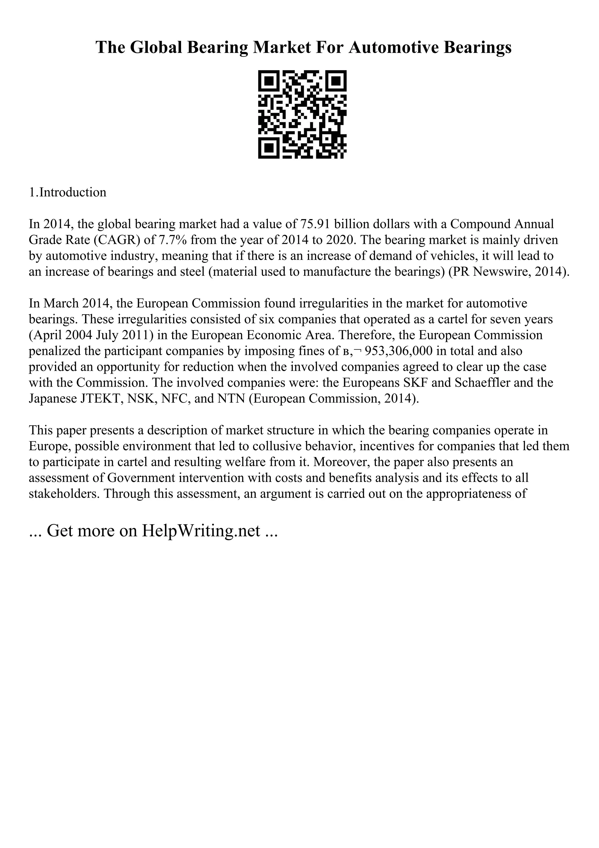 The Global Bearing Market For Automotive Bearings
1.Introduction
In 2014, the global bearing market had a value of 75.91 billion dollars with a Compound Annual
Grade Rate (CAGR) of 7.7% from the year of 2014 to 2020. The bearing market is mainly driven
by automotive industry, meaning that if there is an increase of demand of vehicles, it will lead to
an increase of bearings and steel (material used to manufacture the bearings) (PR Newswire, 2014).
In March 2014, the European Commission found irregularities in the market for automotive
bearings. These irregularities consisted of six companies that operated as a cartel for seven years
(April 2004 July 2011) in the European Economic Area. Therefore, the European Commission
penalized the participant companies by imposing fines of в‚¬ 953,306,000 in total and also
provided an opportunity for reduction when the involved companies agreed to clear up the case
with the Commission. The involved companies were: the Europeans SKF and Schaeffler and the
Japanese JTEKT, NSK, NFC, and NTN (European Commission, 2014).
This paper presents a description of market structure in which the bearing companies operate in
Europe, possible environment that led to collusive behavior, incentives for companies that led them
to participate in cartel and resulting welfare from it. Moreover, the paper also presents an
assessment of Government intervention with costs and benefits analysis and its effects to all
stakeholders. Through this assessment, an argument is carried out on the appropriateness of
... Get more on HelpWriting.net ...
 