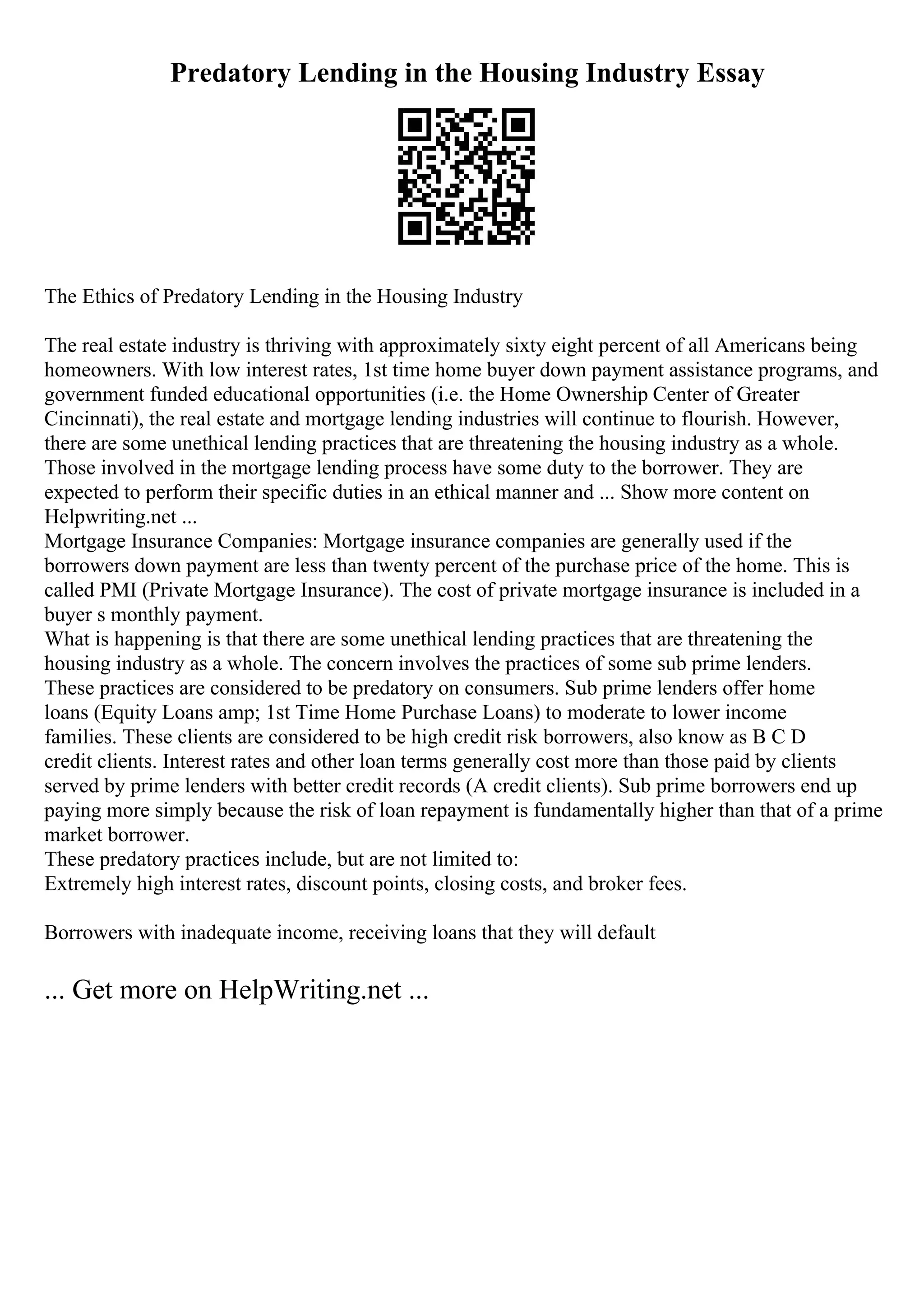 Predatory Lending in the Housing Industry Essay
The Ethics of Predatory Lending in the Housing Industry
The real estate industry is thriving with approximately sixty eight percent of all Americans being
homeowners. With low interest rates, 1st time home buyer down payment assistance programs, and
government funded educational opportunities (i.e. the Home Ownership Center of Greater
Cincinnati), the real estate and mortgage lending industries will continue to flourish. However,
there are some unethical lending practices that are threatening the housing industry as a whole.
Those involved in the mortgage lending process have some duty to the borrower. They are
expected to perform their specific duties in an ethical manner and ... Show more content on
Helpwriting.net ...
Mortgage Insurance Companies: Mortgage insurance companies are generally used if the
borrowers down payment are less than twenty percent of the purchase price of the home. This is
called PMI (Private Mortgage Insurance). The cost of private mortgage insurance is included in a
buyer s monthly payment.
What is happening is that there are some unethical lending practices that are threatening the
housing industry as a whole. The concern involves the practices of some sub prime lenders.
These practices are considered to be predatory on consumers. Sub prime lenders offer home
loans (Equity Loans amp; 1st Time Home Purchase Loans) to moderate to lower income
families. These clients are considered to be high credit risk borrowers, also know as B C D
credit clients. Interest rates and other loan terms generally cost more than those paid by clients
served by prime lenders with better credit records (A credit clients). Sub prime borrowers end up
paying more simply because the risk of loan repayment is fundamentally higher than that of a prime
market borrower.
These predatory practices include, but are not limited to:
Extremely high interest rates, discount points, closing costs, and broker fees.
Borrowers with inadequate income, receiving loans that they will default
... Get more on HelpWriting.net ...
 