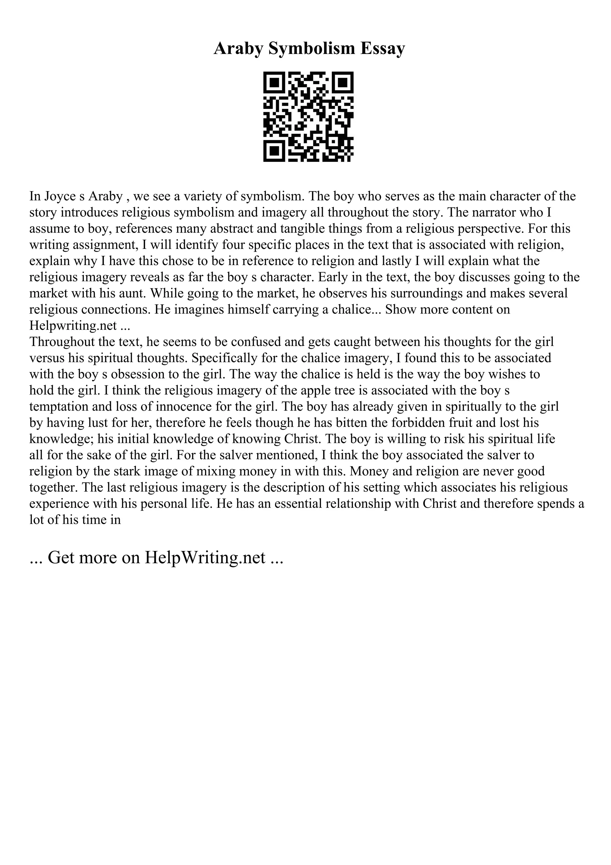 Araby Symbolism Essay
In Joyce s Araby , we see a variety of symbolism. The boy who serves as the main character of the
story introduces religious symbolism and imagery all throughout the story. The narrator who I
assume to boy, references many abstract and tangible things from a religious perspective. For this
writing assignment, I will identify four specific places in the text that is associated with religion,
explain why I have this chose to be in reference to religion and lastly I will explain what the
religious imagery reveals as far the boy s character. Early in the text, the boy discusses going to the
market with his aunt. While going to the market, he observes his surroundings and makes several
religious connections. He imagines himself carrying a chalice... Show more content on
Helpwriting.net ...
Throughout the text, he seems to be confused and gets caught between his thoughts for the girl
versus his spiritual thoughts. Specifically for the chalice imagery, I found this to be associated
with the boy s obsession to the girl. The way the chalice is held is the way the boy wishes to
hold the girl. I think the religious imagery of the apple tree is associated with the boy s
temptation and loss of innocence for the girl. The boy has already given in spiritually to the girl
by having lust for her, therefore he feels though he has bitten the forbidden fruit and lost his
knowledge; his initial knowledge of knowing Christ. The boy is willing to risk his spiritual life
all for the sake of the girl. For the salver mentioned, I think the boy associated the salver to
religion by the stark image of mixing money in with this. Money and religion are never good
together. The last religious imagery is the description of his setting which associates his religious
experience with his personal life. He has an essential relationship with Christ and therefore spends a
lot of his time in
... Get more on HelpWriting.net ...
 