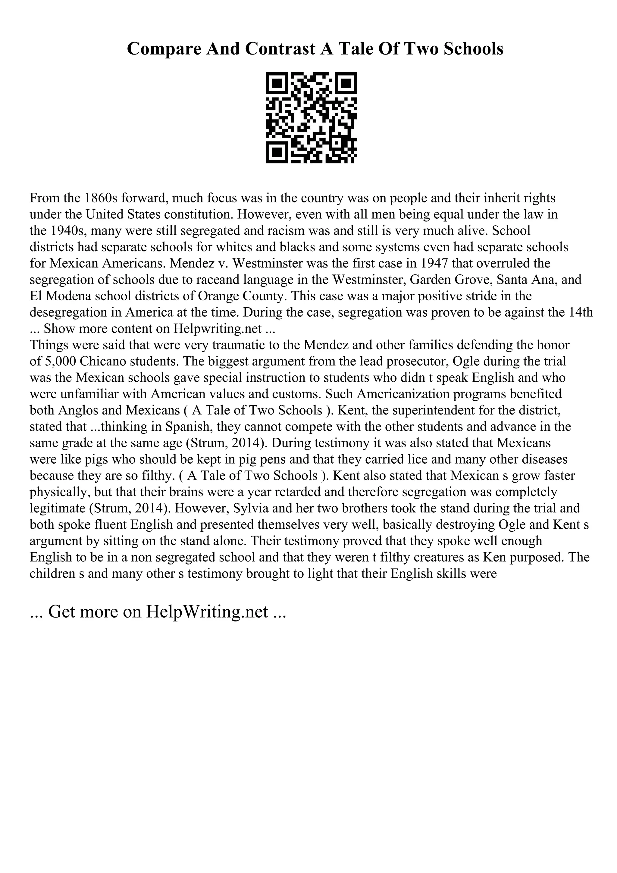 Compare And Contrast A Tale Of Two Schools
From the 1860s forward, much focus was in the country was on people and their inherit rights
under the United States constitution. However, even with all men being equal under the law in
the 1940s, many were still segregated and racism was and still is very much alive. School
districts had separate schools for whites and blacks and some systems even had separate schools
for Mexican Americans. Mendez v. Westminster was the first case in 1947 that overruled the
segregation of schools due to raceand language in the Westminster, Garden Grove, Santa Ana, and
El Modena school districts of Orange County. This case was a major positive stride in the
desegregation in America at the time. During the case, segregation was proven to be against the 14th
... Show more content on Helpwriting.net ...
Things were said that were very traumatic to the Mendez and other families defending the honor
of 5,000 Chicano students. The biggest argument from the lead prosecutor, Ogle during the trial
was the Mexican schools gave special instruction to students who didn t speak English and who
were unfamiliar with American values and customs. Such Americanization programs benefited
both Anglos and Mexicans ( A Tale of Two Schools ). Kent, the superintendent for the district,
stated that ...thinking in Spanish, they cannot compete with the other students and advance in the
same grade at the same age (Strum, 2014). During testimony it was also stated that Mexicans
were like pigs who should be kept in pig pens and that they carried lice and many other diseases
because they are so filthy. ( A Tale of Two Schools ). Kent also stated that Mexican s grow faster
physically, but that their brains were a year retarded and therefore segregation was completely
legitimate (Strum, 2014). However, Sylvia and her two brothers took the stand during the trial and
both spoke fluent English and presented themselves very well, basically destroying Ogle and Kent s
argument by sitting on the stand alone. Their testimony proved that they spoke well enough
English to be in a non segregated school and that they weren t filthy creatures as Ken purposed. The
children s and many other s testimony brought to light that their English skills were
... Get more on HelpWriting.net ...
 