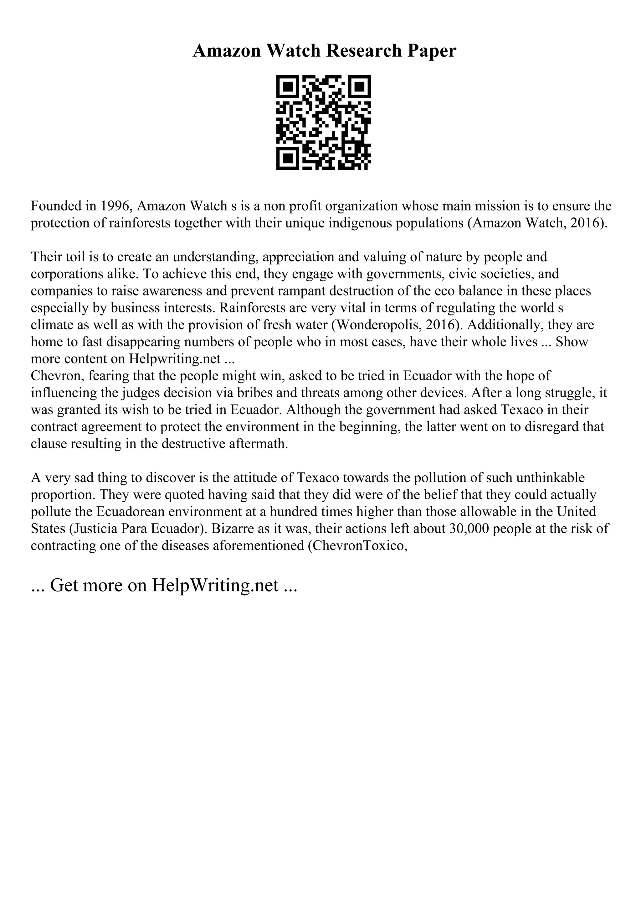 Amazon Watch Research Paper
Founded in 1996, Amazon Watch s is a non profit organization whose main mission is to ensure the
protection of rainforests together with their unique indigenous populations (Amazon Watch, 2016).
Their toil is to create an understanding, appreciation and valuing of nature by people and
corporations alike. To achieve this end, they engage with governments, civic societies, and
companies to raise awareness and prevent rampant destruction of the eco balance in these places
especially by business interests. Rainforests are very vital in terms of regulating the world s
climate as well as with the provision of fresh water (Wonderopolis, 2016). Additionally, they are
home to fast disappearing numbers of people who in most cases, have their whole lives ... Show
more content on Helpwriting.net ...
Chevron, fearing that the people might win, asked to be tried in Ecuador with the hope of
influencing the judges decision via bribes and threats among other devices. After a long struggle, it
was granted its wish to be tried in Ecuador. Although the government had asked Texaco in their
contract agreement to protect the environment in the beginning, the latter went on to disregard that
clause resulting in the destructive aftermath.
A very sad thing to discover is the attitude of Texaco towards the pollution of such unthinkable
proportion. They were quoted having said that they did were of the belief that they could actually
pollute the Ecuadorean environment at a hundred times higher than those allowable in the United
States (Justicia Para Ecuador). Bizarre as it was, their actions left about 30,000 people at the risk of
contracting one of the diseases aforementioned (ChevronToxico,
... Get more on HelpWriting.net ...
 