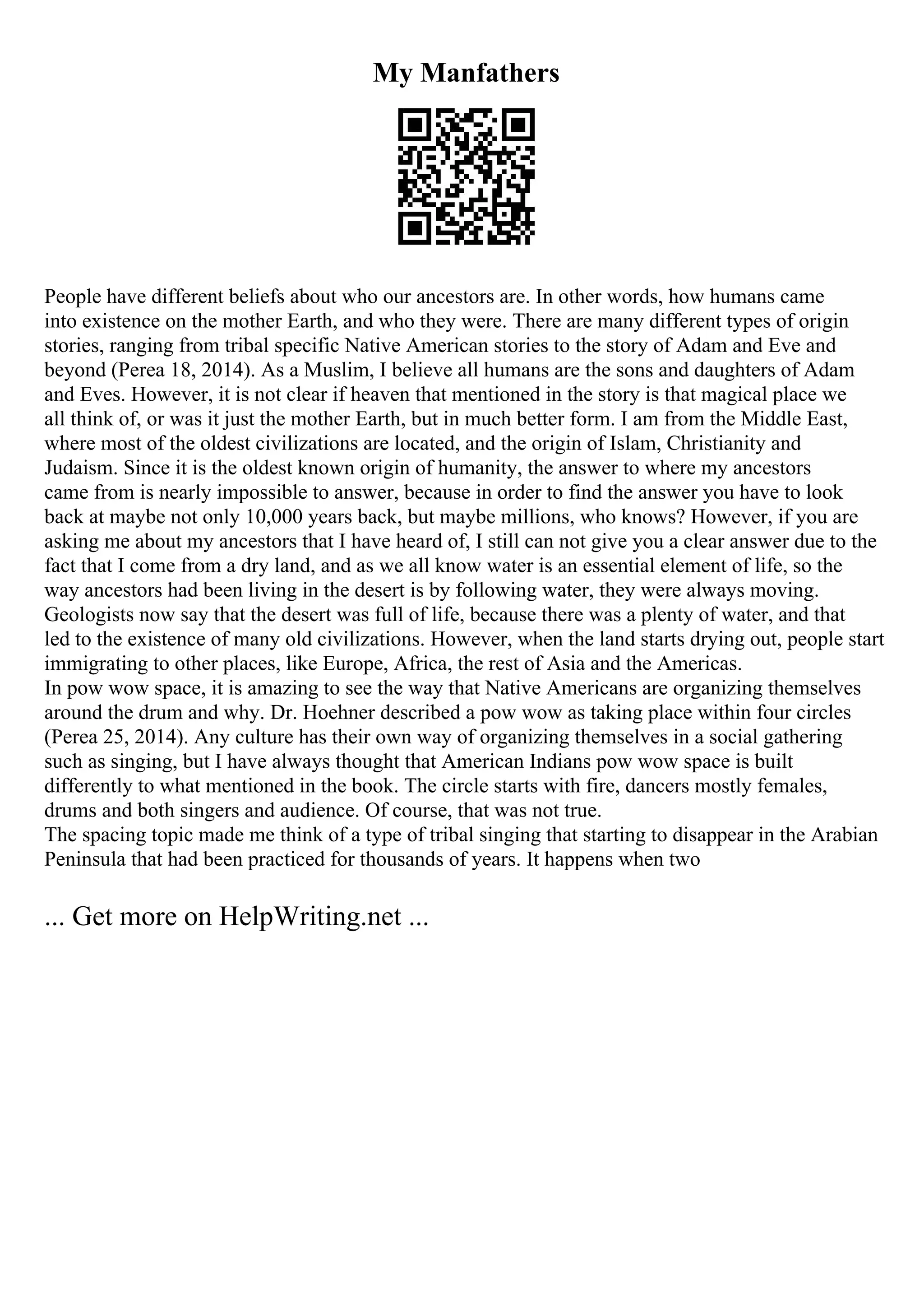 My Manfathers
People have different beliefs about who our ancestors are. In other words, how humans came
into existence on the mother Earth, and who they were. There are many different types of origin
stories, ranging from tribal specific Native American stories to the story of Adam and Eve and
beyond (Perea 18, 2014). As a Muslim, I believe all humans are the sons and daughters of Adam
and Eves. However, it is not clear if heaven that mentioned in the story is that magical place we
all think of, or was it just the mother Earth, but in much better form. I am from the Middle East,
where most of the oldest civilizations are located, and the origin of Islam, Christianity and
Judaism. Since it is the oldest known origin of humanity, the answer to where my ancestors
came from is nearly impossible to answer, because in order to find the answer you have to look
back at maybe not only 10,000 years back, but maybe millions, who knows? However, if you are
asking me about my ancestors that I have heard of, I still can not give you a clear answer due to the
fact that I come from a dry land, and as we all know water is an essential element of life, so the
way ancestors had been living in the desert is by following water, they were always moving.
Geologists now say that the desert was full of life, because there was a plenty of water, and that
led to the existence of many old civilizations. However, when the land starts drying out, people start
immigrating to other places, like Europe, Africa, the rest of Asia and the Americas.
In pow wow space, it is amazing to see the way that Native Americans are organizing themselves
around the drum and why. Dr. Hoehner described a pow wow as taking place within four circles
(Perea 25, 2014). Any culture has their own way of organizing themselves in a social gathering
such as singing, but I have always thought that American Indians pow wow space is built
differently to what mentioned in the book. The circle starts with fire, dancers mostly females,
drums and both singers and audience. Of course, that was not true.
The spacing topic made me think of a type of tribal singing that starting to disappear in the Arabian
Peninsula that had been practiced for thousands of years. It happens when two
... Get more on HelpWriting.net ...
 
