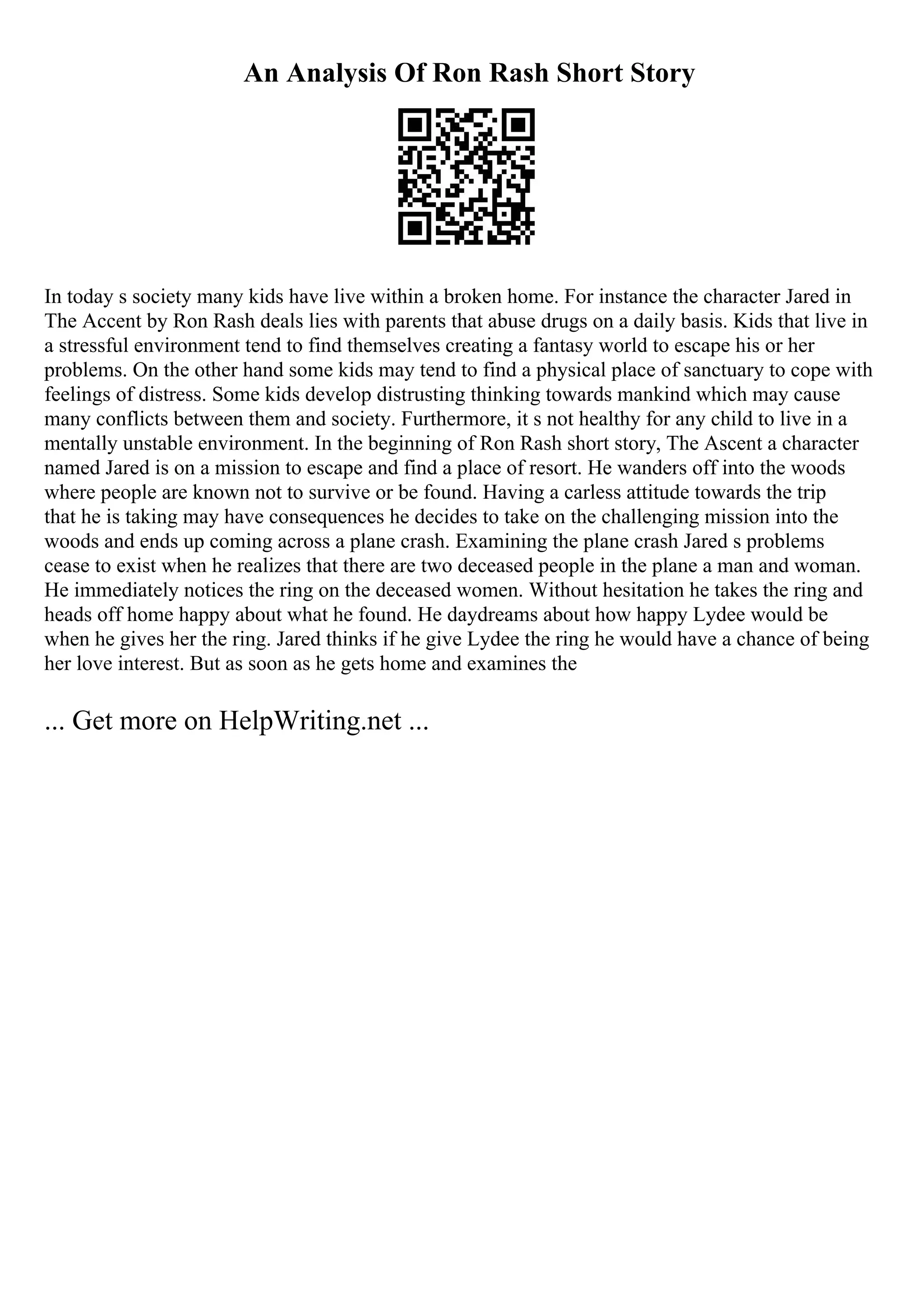 An Analysis Of Ron Rash Short Story
In today s society many kids have live within a broken home. For instance the character Jared in
The Accent by Ron Rash deals lies with parents that abuse drugs on a daily basis. Kids that live in
a stressful environment tend to find themselves creating a fantasy world to escape his or her
problems. On the other hand some kids may tend to find a physical place of sanctuary to cope with
feelings of distress. Some kids develop distrusting thinking towards mankind which may cause
many conflicts between them and society. Furthermore, it s not healthy for any child to live in a
mentally unstable environment. In the beginning of Ron Rash short story, The Ascent a character
named Jared is on a mission to escape and find a place of resort. He wanders off into the woods
where people are known not to survive or be found. Having a carless attitude towards the trip
that he is taking may have consequences he decides to take on the challenging mission into the
woods and ends up coming across a plane crash. Examining the plane crash Jared s problems
cease to exist when he realizes that there are two deceased people in the plane a man and woman.
He immediately notices the ring on the deceased women. Without hesitation he takes the ring and
heads off home happy about what he found. He daydreams about how happy Lydee would be
when he gives her the ring. Jared thinks if he give Lydee the ring he would have a chance of being
her love interest. But as soon as he gets home and examines the
... Get more on HelpWriting.net ...
 