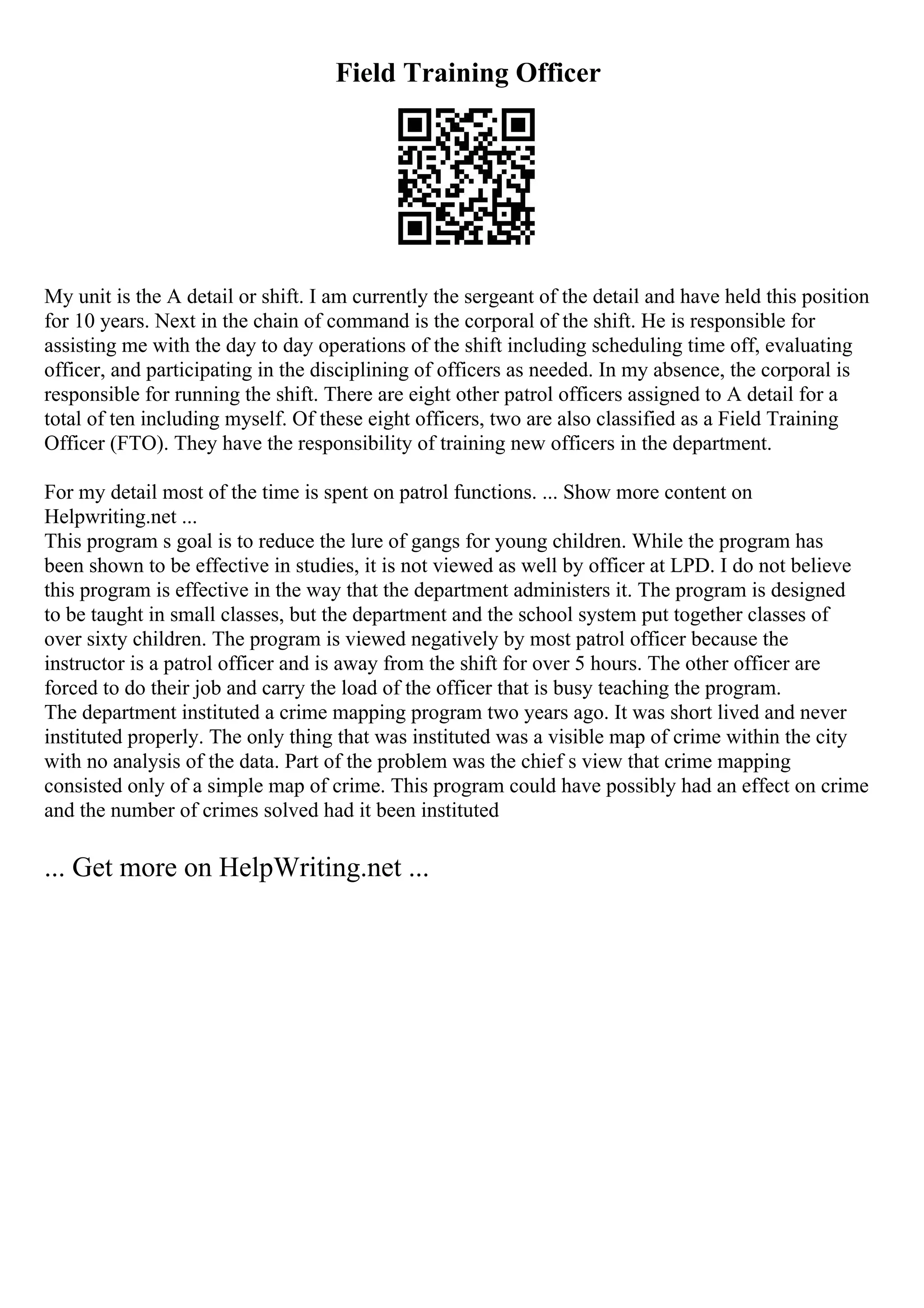 Field Training Officer
My unit is the A detail or shift. I am currently the sergeant of the detail and have held this position
for 10 years. Next in the chain of command is the corporal of the shift. He is responsible for
assisting me with the day to day operations of the shift including scheduling time off, evaluating
officer, and participating in the disciplining of officers as needed. In my absence, the corporal is
responsible for running the shift. There are eight other patrol officers assigned to A detail for a
total of ten including myself. Of these eight officers, two are also classified as a Field Training
Officer (FTO). They have the responsibility of training new officers in the department.
For my detail most of the time is spent on patrol functions. ... Show more content on
Helpwriting.net ...
This program s goal is to reduce the lure of gangs for young children. While the program has
been shown to be effective in studies, it is not viewed as well by officer at LPD. I do not believe
this program is effective in the way that the department administers it. The program is designed
to be taught in small classes, but the department and the school system put together classes of
over sixty children. The program is viewed negatively by most patrol officer because the
instructor is a patrol officer and is away from the shift for over 5 hours. The other officer are
forced to do their job and carry the load of the officer that is busy teaching the program.
The department instituted a crime mapping program two years ago. It was short lived and never
instituted properly. The only thing that was instituted was a visible map of crime within the city
with no analysis of the data. Part of the problem was the chief s view that crime mapping
consisted only of a simple map of crime. This program could have possibly had an effect on crime
and the number of crimes solved had it been instituted
... Get more on HelpWriting.net ...
 