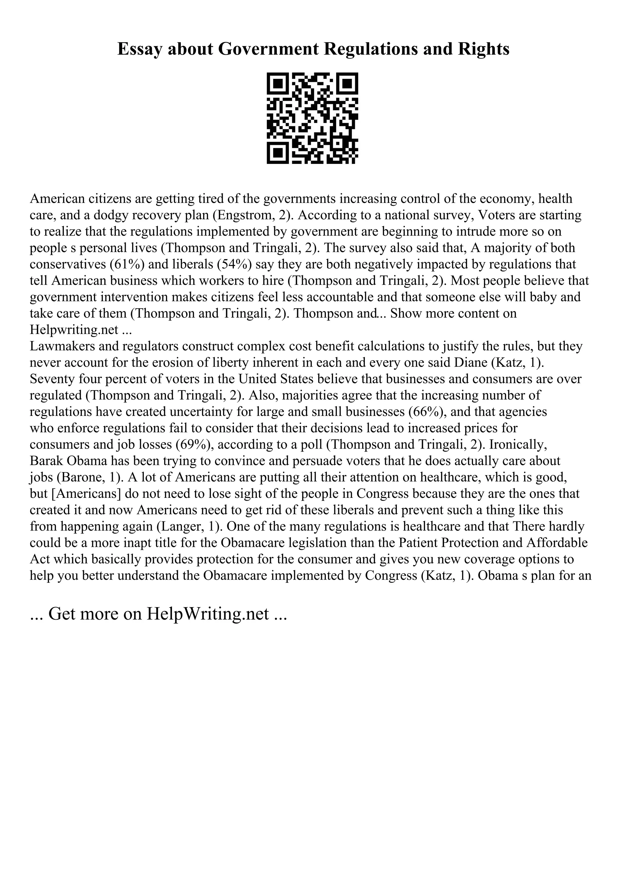 Essay about Government Regulations and Rights
American citizens are getting tired of the governments increasing control of the economy, health
care, and a dodgy recovery plan (Engstrom, 2). According to a national survey, Voters are starting
to realize that the regulations implemented by government are beginning to intrude more so on
people s personal lives (Thompson and Tringali, 2). The survey also said that, A majority of both
conservatives (61%) and liberals (54%) say they are both negatively impacted by regulations that
tell American business which workers to hire (Thompson and Tringali, 2). Most people believe that
government intervention makes citizens feel less accountable and that someone else will baby and
take care of them (Thompson and Tringali, 2). Thompson and... Show more content on
Helpwriting.net ...
Lawmakers and regulators construct complex cost benefit calculations to justify the rules, but they
never account for the erosion of liberty inherent in each and every one said Diane (Katz, 1).
Seventy four percent of voters in the United States believe that businesses and consumers are over
regulated (Thompson and Tringali, 2). Also, majorities agree that the increasing number of
regulations have created uncertainty for large and small businesses (66%), and that agencies
who enforce regulations fail to consider that their decisions lead to increased prices for
consumers and job losses (69%), according to a poll (Thompson and Tringali, 2). Ironically,
Barak Obama has been trying to convince and persuade voters that he does actually care about
jobs (Barone, 1). A lot of Americans are putting all their attention on healthcare, which is good,
but [Americans] do not need to lose sight of the people in Congress because they are the ones that
created it and now Americans need to get rid of these liberals and prevent such a thing like this
from happening again (Langer, 1). One of the many regulations is healthcare and that There hardly
could be a more inapt title for the Obamacare legislation than the Patient Protection and Affordable
Act which basically provides protection for the consumer and gives you new coverage options to
help you better understand the Obamacare implemented by Congress (Katz, 1). Obama s plan for an
... Get more on HelpWriting.net ...
 