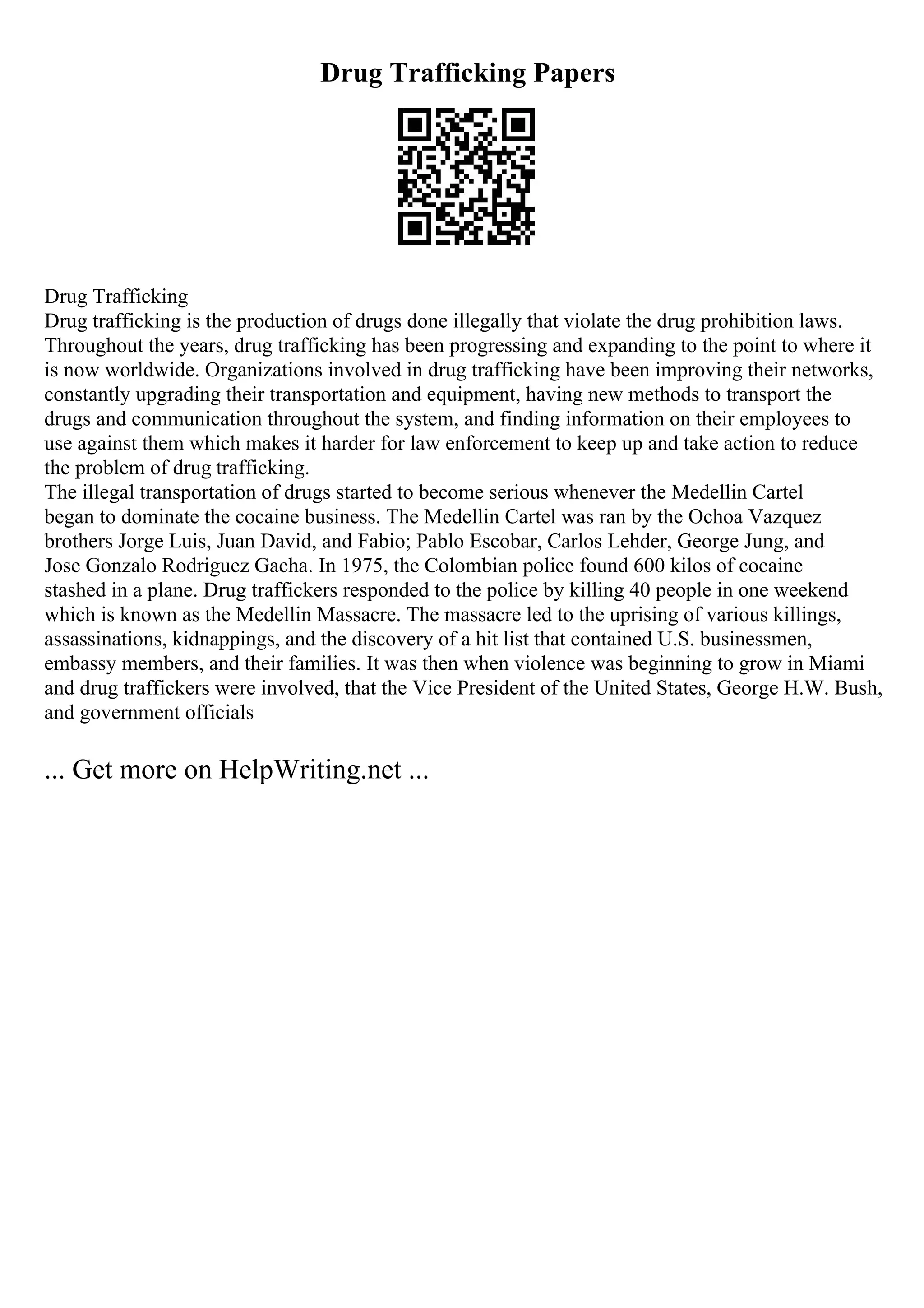 Drug Trafficking Papers
Drug Trafficking
Drug trafficking is the production of drugs done illegally that violate the drug prohibition laws.
Throughout the years, drug trafficking has been progressing and expanding to the point to where it
is now worldwide. Organizations involved in drug trafficking have been improving their networks,
constantly upgrading their transportation and equipment, having new methods to transport the
drugs and communication throughout the system, and finding information on their employees to
use against them which makes it harder for law enforcement to keep up and take action to reduce
the problem of drug trafficking.
The illegal transportation of drugs started to become serious whenever the Medellin Cartel
began to dominate the cocaine business. The Medellin Cartel was ran by the Ochoa Vazquez
brothers Jorge Luis, Juan David, and Fabio; Pablo Escobar, Carlos Lehder, George Jung, and
Jose Gonzalo Rodriguez Gacha. In 1975, the Colombian police found 600 kilos of cocaine
stashed in a plane. Drug traffickers responded to the police by killing 40 people in one weekend
which is known as the Medellin Massacre. The massacre led to the uprising of various killings,
assassinations, kidnappings, and the discovery of a hit list that contained U.S. businessmen,
embassy members, and their families. It was then when violence was beginning to grow in Miami
and drug traffickers were involved, that the Vice President of the United States, George H.W. Bush,
and government officials
... Get more on HelpWriting.net ...
 