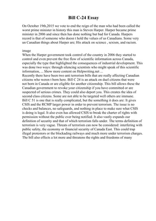 Bill C-24 Essay
On October 19th,2015 we vote to end the reign of the man who had been called the
worst prime minister in history this man is Steven Harper. Harper became prime
minister in 2006 and since then has done nothing but bad for Canada. Harpers
record is that of someone who doesn t hold the values of us Canadians. Some very
un Canadian things about Harper are; His attack on science , sexism, and racism.
image
When the Harper government took control of the country in 2006 they started to
control and even prevent the free flow of scientific information across Canada,
especially the type that highlighted the consequences of industrial development. This
was done two ways: through silencing scientists who might speak of this scientific
information, ... Show more content on Helpwriting.net ...
Recently there have been two anti terrorism bills that are really affecting Canadian
citizens who weren t born here. Bill C 24 is an attack on duel citizens that were
not born in Canada or are eligible for another citizenship. This bill allows these the
Canadian government to revoke your citizenship if you have committed or are
suspected of serious crimes. They could also deport you. This creates the idea of
second class citizens. Some are not able to be targeted well others are immune.
Bill C 51 is one that is really complicated, but the something it does are: It gives
CSIS and the RCMP larger power in order to prevent terrorism. The issue is no
checks and balances, no safeguards, and nothing in place to make sure what CSIS
is doing is legal. It also even has allowed CSIS to break the charter of rights with
permission without the public ever being notified. It also vastly expands our
definition of security and that of which terrorism falls under. The terms definition of
terrorism is very vague. Threats of terrorism can now be considered: interfering with
public safety, the economy or financial security of Canada East. This could trap
illegal protestors or the blockading railways and much more under terrorism charges.
The bill also effects a lot more and threatens the rights and freedoms of many
 