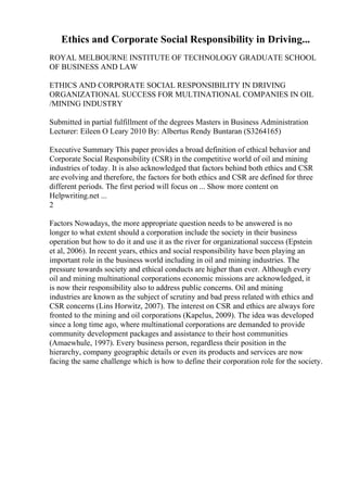 Ethics and Corporate Social Responsibility in Driving...
ROYAL MELBOURNE INSTITUTE OF TECHNOLOGY GRADUATE SCHOOL
OF BUSINESS AND LAW
ETHICS AND CORPORATE SOCIAL RESPONSIBILITY IN DRIVING
ORGANIZATIONAL SUCCESS FOR MULTINATIONAL COMPANIES IN OIL
/MINING INDUSTRY
Submitted in partial fulfillment of the degrees Masters in Business Administration
Lecturer: Eileen O Leary 2010 By: Albertus Rendy Buntaran (S3264165)
Executive Summary This paper provides a broad definition of ethical behavior and
Corporate Social Responsibility (CSR) in the competitive world of oil and mining
industries of today. It is also acknowledged that factors behind both ethics and CSR
are evolving and therefore, the factors for both ethics and CSR are defined for three
different periods. The first period will focus on ... Show more content on
Helpwriting.net ...
2
Factors Nowadays, the more appropriate question needs to be answered is no
longer to what extent should a corporation include the society in their business
operation but how to do it and use it as the river for organizational success (Epstein
et al, 2006). In recent years, ethics and social responsibility have been playing an
important role in the business world including in oil and mining industries. The
pressure towards society and ethical conducts are higher than ever. Although every
oil and mining multinational corporations economic missions are acknowledged, it
is now their responsibility also to address public concerns. Oil and mining
industries are known as the subject of scrutiny and bad press related with ethics and
CSR concerns (Lins Horwitz, 2007). The interest on CSR and ethics are always fore
fronted to the mining and oil corporations (Kapelus, 2009). The idea was developed
since a long time ago, where multinational corporations are demanded to provide
community development packages and assistance to their host communities
(Amaewhule, 1997). Every business person, regardless their position in the
hierarchy, company geographic details or even its products and services are now
facing the same challenge which is how to define their corporation role for the society.
 