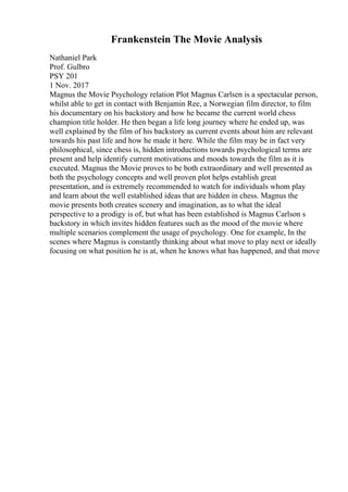 Frankenstein The Movie Analysis
Nathaniel Park
Prof. Gulbro
PSY 201
1 Nov. 2017
Magnus the Movie Psychology relation Plot Magnus Carlsen is a spectacular person,
whilst able to get in contact with Benjamin Ree, a Norwegian film director, to film
his documentary on his backstory and how he became the current world chess
champion title holder. He then began a life long journey where he ended up, was
well explained by the film of his backstory as current events about him are relevant
towards his past life and how he made it here. While the film may be in fact very
philosophical, since chess is, hidden introductions towards psychological terms are
present and help identify current motivations and moods towards the film as it is
executed. Magnus the Movie proves to be both extraordinary and well presented as
both the psychology concepts and well proven plot helps establish great
presentation, and is extremely recommended to watch for individuals whom play
and learn about the well established ideas that are hidden in chess. Magnus the
movie presents both creates scenery and imagination, as to what the ideal
perspective to a prodigy is of, but what has been established is Magnus Carlson s
backstory in which invites hidden features such as the mood of the movie where
multiple scenarios complement the usage of psychology. One for example, In the
scenes where Magnus is constantly thinking about what move to play next or ideally
focusing on what position he is at, when he knows what has happened, and that move
 