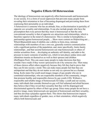 Negative Effects Of Heterosexism
The ideology of heterosexism can negatively affect heterosexuals and homosexuals
in our society. It is a form of social oppression that prevents many people from
revealing their orientation in fear of becoming disparaged and preventing them from
expressing their personality as an individual.
A heterosexist is someone who has an attitude, bias, or discrimination in partiality of
opposite sex sexuality and relationships. It can also include people who have the
presumption that every person that they meet is heterosexual or that the only
conventional sexuality is that of opposite sex attractions and relationships, which is
therefore superior in the mind of a heterosexist. This is similar to homophobia, a
partisanship against homosexual people, ... Show more content on Helpwriting.net ...
Which Blumenfeld states It inhibits one s ability to form close, intimate
relationships with members of one s own sex, generally restricts communication
with a significant portion of the population, and, more specifically, limits family
relationships , and that societal heterosexism can stop homosexuals or others of
similar sexualities from ... developing an authentic self identity, and adds to the
pressure to marry someone of another sex, which in turn places undue stress and
oftentimes trauma on themselves as well as their spouses and children
(Huffington Post). This can cause many people to make decisions that they
wouldn t have made if they weren t pressured to do it by someone else. Then many
of those choices affect others negatively because they felt they had to prove that
they can fit into society s mold. This can make many people feel that they are
unimportant and that they do not matter as not only as a person but as a human
being. Kytle states Our youth need images images of gay people who are in
committed relationships, who are responsible members of the community, images
that promote healthy and responsible choices by gay youth (120). Without a
responsible and reliable image of homosexuals for today s youth and our society,
many individuals that consider themselves gay will feel ashamed and afraid because
they believe that if they reveal their sexuality that they will be disparaged and
discriminated against by others of their age group. Since many people do not have a
positive image, many heterosexuals are ignorant of homosexuals and their sexuality,
and thus develop a prejudice against them. This shows that heterosexism impacts
many individuals regardless of gender, race, or their orientation, which negatively
affects both heterosexuals and
 