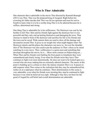 Who Is Thor Admirable
One character that is admirable in the movie Thor directed by Kenneth Branagh
(2011) was Thor. Thor was the proposed king of Aasgard. Right before his
crowning his father decides that Thor was far too ignorant and must be sent to
Eearth to learn what it is to be a worthy king.Thor is to be admired because he is
selfless, determined and strong.
One thing Thor is admirable for is his selflessness. The Destroyer was sent by his
brother to kill Thor. Him and his friends fight against the destroyer but it is too
powerful and they only end up hurting themselves and damaging the town. Thor
chooses to stand in front of the destroyer and sacrifice his life so his friends and
the town can be saved. Wide camera shots are used to show all the damage and
devastation around Thor. It gives us an insight into what might happen when The
Destroyer attacks and the places the characters can move to. An over the shoulder
shot of The Destroyer was also used to put the audience in Thor s shoes as he stood
watching its every move. Thor s selflessness is a great asset and something that
develops throughout the movie, he is ... Show more content on Helpwriting.net ...
When Thor and his friends were battling the frost giants in Jotunheim they were
outnumbered and clearly losing. Even when his friends insist they leave Thor
continues to fight even more determinedly. He does not want to be looked upon as a
coward who ran away making him an extremely admiral character. The music at this
point is building up to a climax to show the intense situation Thor is in. It pauses to
add suspense when Thor comes to the realisation that they may be outnumbered but
rushes on at a rapid pace when he continues. Thors determination in this scene is
very admirable, even when his friends were insisting they stop he continued to fight
because it was what he believed was right. Although it may have not been for the
good of Asgard his self belief and overall determination are admirable
 