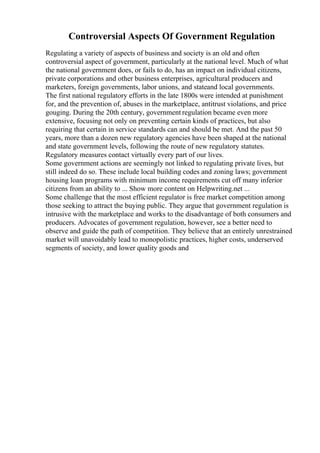 Controversial Aspects Of Government Regulation
Regulating a variety of aspects of business and society is an old and often
controversial aspect of government, particularly at the national level. Much of what
the national government does, or fails to do, has an impact on individual citizens,
private corporations and other business enterprises, agricultural producers and
marketers, foreign governments, labor unions, and stateand local governments.
The first national regulatory efforts in the late 1800s were intended at punishment
for, and the prevention of, abuses in the marketplace, antitrust violations, and price
gouging. During the 20th century, government regulation became even more
extensive, focusing not only on preventing certain kinds of practices, but also
requiring that certain in service standards can and should be met. And the past 50
years, more than a dozen new regulatory agencies have been shaped at the national
and state government levels, following the route of new regulatory statutes.
Regulatory measures contact virtually every part of our lives.
Some government actions are seemingly not linked to regulating private lives, but
still indeed do so. These include local building codes and zoning laws; government
housing loan programs with minimum income requirements cut off many inferior
citizens from an ability to ... Show more content on Helpwriting.net ...
Some challenge that the most efficient regulator is free market competition among
those seeking to attract the buying public. They argue that government regulation is
intrusive with the marketplace and works to the disadvantage of both consumers and
producers. Advocates of government regulation, however, see a better need to
observe and guide the path of competition. They believe that an entirely unrestrained
market will unavoidably lead to monopolistic practices, higher costs, underserved
segments of society, and lower quality goods and
 