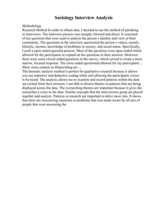 Sociology Interview Analysis
Methodology
Research Method In order to obtain data, I decided to use the method of partaking
in interviews. The interview process was straight, forward and direct. It consisted
of ten questions that were used to analyze the person s identity and view of their
community. The questions in the interview questioned the person s values, morals,
lifestyle, income, knowledge of problems in society, and social status. Specifically,
I used a open ended question process. Most of the questions were open ended which
allowed for the participants to expand on the questions in their answers. However,
there were some closed ended questions in the survey, which served to create a more
narrow, focused response. The close ended questioned allowed for my participants...
Show more content on Helpwriting.net ...
The thematic analysis method is perfect for qualitative research because it allows
you use inductive and deductive coding while still allowing the participants voices
to be heard. The analysis allows me to examine and record patterns within the data
set created form their answers. I am able to dissect themes or patterns that are being
displayed across the data. The overarching themes are important because it gives the
researcher a voice in the data. Similar concepts that the interviewers grasp are placed
together and analyze. Patterns in research are important to delve more into. It shows
that there are reoccurring situations or problems that was made aware by all sets of
people that were answering the
 