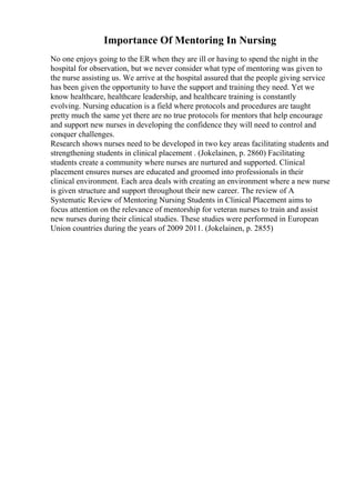 Importance Of Mentoring In Nursing
No one enjoys going to the ER when they are ill or having to spend the night in the
hospital for observation, but we never consider what type of mentoring was given to
the nurse assisting us. We arrive at the hospital assured that the people giving service
has been given the opportunity to have the support and training they need. Yet we
know healthcare, healthcare leadership, and healthcare training is constantly
evolving. Nursing education is a field where protocols and procedures are taught
pretty much the same yet there are no true protocols for mentors that help encourage
and support new nurses in developing the confidence they will need to control and
conquer challenges.
Research shows nurses need to be developed in two key areas facilitating students and
strengthening students in clinical placement . (Jokelainen, p. 2860) Facilitating
students create a community where nurses are nurtured and supported. Clinical
placement ensures nurses are educated and groomed into professionals in their
clinical environment. Each area deals with creating an environment where a new nurse
is given structure and support throughout their new career. The review of A
Systematic Review of Mentoring Nursing Students in Clinical Placement aims to
focus attention on the relevance of mentorship for veteran nurses to train and assist
new nurses during their clinical studies. These studies were performed in European
Union countries during the years of 2009 2011. (Jokelainen, p. 2855)
 