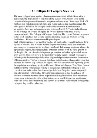 The Collapse Of Complex Societies
The word collapse has a number of connotations associated with it. Some view it
exclusively the degradation of societies of the highest order. Others see it as the
complete disintegration of economic prospects and commerce. Some even think of it
political ruin with the demise of states and ruling factions that maintain order. The
most general definition for collapse can includes elements from these three
viewpoints. American anthropologist and historian Joseph A. Tainter is best known
for his writings on societal collapses. In 1988 he published his most widely
recognized work, The Collapse of Complex Societies. The core of Tainter s argument
in this work stipulates that societal success primarily hinges on problem solving
institutions... Show more content on Helpwriting.net ...
Each of these seemingly invincible dynasties all went on to eventually collapse for a
myriad of reasons. The Western Roman Empire was marked by its vast territorial
supremacy, as it conquering its neighbors to absorb their energy surpluses whether in
agricultural outputs, mineral resources, or human capital. With the rapid growth of
the Empire, the cost of maintaining order, production, and other logistical elements
grew as well. This cost grew to the point there simply weren t enough resources to
defend against invasion especially when disgruntled peasants welcomed the removal
of Roman control. The Maya empire failed due to the burdens of competitive warfare
between the various city states of the region. This was unsustainable especially given
the population was already weakened by crop failure and drought. The Chaco Empire
failed due to the communities coming to the conclusion that the costs paid to the
central faction to be redistributed outweighed the benefits gained so they departed
one after another. (Chippindale 1) Tainter main argument is that the collapse of
societies stemmed from the failure of problem solving institutions. That once these
issues arose in the empires, the ruling factions were unable to provide solutions or
relief that would provide stability and support the citizens. Furthermore, the societies
collapsed they couldn t adapt the
 