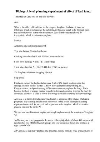 Biology A level planning experiment of effect of lead ions...
The effect of Lead ions on amylase activity
Aim
What is the effect of Lead ions on the enzyme Amylase. And does it have an
inhibitory effect, which causes the substrate, in this case starch to be blocked from
the reaction process in the enzyme catalyst. Also is the effect reversible or
irreversible, which is put on the amylase.
Method
Apparatus and substances required
Test tube holder 2% starch solution
6 boiling tubes labelled 1 to 6 1% lead nitrate solution
6 test tubes labelled A to E, ( F) Dimple tiles
5 test tubes labelled A1, B2, C3, D4, E5, (F6) 5 ml syringe
1% Amylase solution 4 dropping pipettes
Stop clock
Firstly, in each of the boiling tubes place 8 ml of 2% starch solution using the
syringe. Then in each of the test ... Show more content on Helpwriting.net ...
Enzymes act as catalysts for many different reactions throughout the body, this is
because the heat or energy needed to perform the reaction is too high for the body to
sustain so a catalyst is used to lower this energy which is called the activation energy.
Amylase is a starch degrading enzyme. Starch is a mixture of two types of glucose
polymers. We can only absorb small molecules so the action of amylases during
digestion is essential for survival. All organisms make amylase, which breaks the
glucose chain in the centre *1 .
We can also use this source to give a thorough explanation of the structure of Amylase
*2
1o The enzyme is a glycoprotein. Its single polypeptide chain of about 496 amino acid
residues has two SH (Sulfhydryl) groups and four disulphide bonds and contains a
tight bound Ca2+..
2В° Amylase, like many proteins and enzymes, mostly contains wide arrangements of
 