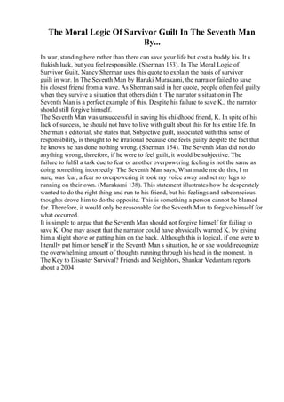 The Moral Logic Of Survivor Guilt In The Seventh Man
By...
In war, standing here rather than there can save your life but cost a buddy his. It s
flukish luck, but you feel responsible. (Sherman 153). In The Moral Logic of
Survivor Guilt, Nancy Sherman uses this quote to explain the basis of survivor
guilt in war. In The Seventh Man by Haruki Murakami, the narrator failed to save
his closest friend from a wave. As Sherman said in her quote, people often feel guilty
when they survive a situation that others didn t. The narrator s situation in The
Seventh Man is a perfect example of this. Despite his failure to save K., the narrator
should still forgive himself.
The Seventh Man was unsuccessful in saving his childhood friend, K. In spite of his
lack of success, he should not have to live with guilt about this for his entire life. In
Sherman s editorial, she states that, Subjective guilt, associated with this sense of
responsibility, is thought to be irrational because one feels guilty despite the fact that
he knows he has done nothing wrong. (Sherman 154). The Seventh Man did not do
anything wrong, therefore, if he were to feel guilt, it would be subjective. The
failure to fulfil a task due to fear or another overpowering feeling is not the same as
doing something incorrectly. The Seventh Man says, What made me do this, I m
sure, was fear, a fear so overpowering it took my voice away and set my legs to
running on their own. (Murakami 138). This statement illustrates how he desperately
wanted to do the right thing and run to his friend, but his feelings and subconscious
thoughts drove him to do the opposite. This is something a person cannot be blamed
for. Therefore, it would only be reasonable for the Seventh Man to forgive himself for
what occurred.
It is simple to argue that the Seventh Man should not forgive himself for failing to
save K. One may assert that the narrator could have physically warned K. by giving
him a slight shove or patting him on the back. Although this is logical, if one were to
literally put him or herself in the Seventh Man s situation, he or she would recognize
the overwhelming amount of thoughts running through his head in the moment. In
The Key to Disaster Survival? Friends and Neighbors, Shankar Vedantam reports
about a 2004
 