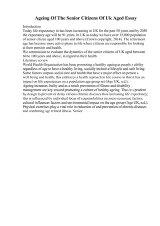 Ageing Of The Senior Citizens Of Uk Aged Essay
Introduction
Today life expectancy in has been increasing in UK for the past 50 years and by 2050
the expectancy age will be 91 years. In UK as today we have over 15,000 population
of senior citizen aged 100 years and above (Crown copyright, 2014). The retirement
age has become more active phase in life where citizens are responsible for looking
at their pension and health.
We commission to evaluate the dynamics of the senior citizens of UK aged between
60 to 100 years and above, in regard to their health.
Literature review
World Health Organization has been promoting a healthy ageingas people s ability
regardless of age to have a healthy living, socially inclusive lifestyle and safe living.
Some factors surpass social care and health that have a major effect on person s
well being and health, this embraces a health reproach to life course in that it has an
impact on life experiences on a population age group set (Age UK, n.d.).
Ageing increases frailty and as a result prevention of illness and disability
management are key toward promoting a culture of healthy ageing. Thus it s prudent
by design to prevent or delay various chronic diseases thus increasing life expectancy;
this is influenced by individual locus of responsibilities on socio economic factors,
cultural influences factors and environmental impact on the age group (Age UK, n.d.).
Physical exercises play a vital role in reduction of and prevention of chronic diseases
and combating age related illness. Senior
 