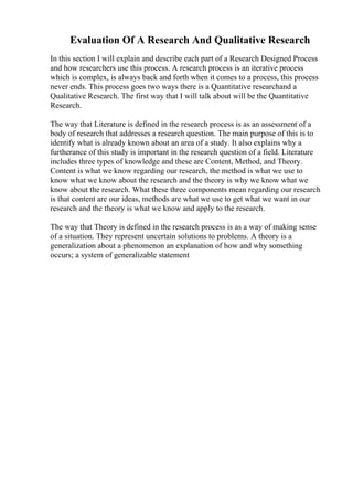 Evaluation Of A Research And Qualitative Research
In this section I will explain and describe each part of a Research Designed Process
and how researchers use this process. A research process is an iterative process
which is complex, is always back and forth when it comes to a process, this process
never ends. This process goes two ways there is a Quantitative researchand a
Qualitative Research. The first way that I will talk about will be the Quantitative
Research.
The way that Literature is defined in the research process is as an assessment of a
body of research that addresses a research question. The main purpose of this is to
identify what is already known about an area of a study. It also explains why a
furtherance of this study is important in the research question of a field. Literature
includes three types of knowledge and these are Content, Method, and Theory.
Content is what we know regarding our research, the method is what we use to
know what we know about the research and the theory is why we know what we
know about the research. What these three components mean regarding our research
is that content are our ideas, methods are what we use to get what we want in our
research and the theory is what we know and apply to the research.
The way that Theory is defined in the research process is as a way of making sense
of a situation. They represent uncertain solutions to problems. A theory is a
generalization about a phenomenon an explanation of how and why something
occurs; a system of generalizable statement
 