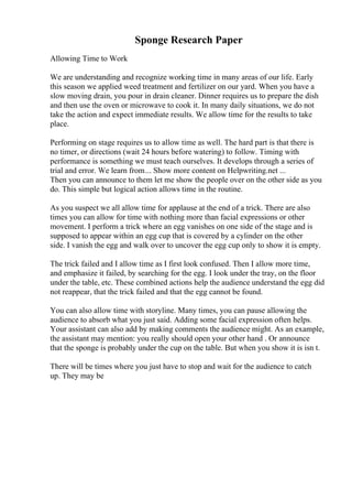 Sponge Research Paper
Allowing Time to Work
We are understanding and recognize working time in many areas of our life. Early
this season we applied weed treatment and fertilizer on our yard. When you have a
slow moving drain, you pour in drain cleaner. Dinner requires us to prepare the dish
and then use the oven or microwave to cook it. In many daily situations, we do not
take the action and expect immediate results. We allow time for the results to take
place.
Performing on stage requires us to allow time as well. The hard part is that there is
no timer, or directions (wait 24 hours before watering) to follow. Timing with
performance is something we must teach ourselves. It develops through a series of
trial and error. We learn from... Show more content on Helpwriting.net ...
Then you can announce to them let me show the people over on the other side as you
do. This simple but logical action allows time in the routine.
As you suspect we all allow time for applause at the end of a trick. There are also
times you can allow for time with nothing more than facial expressions or other
movement. I perform a trick where an egg vanishes on one side of the stage and is
supposed to appear within an egg cup that is covered by a cylinder on the other
side. I vanish the egg and walk over to uncover the egg cup only to show it is empty.
The trick failed and I allow time as I first look confused. Then I allow more time,
and emphasize it failed, by searching for the egg. I look under the tray, on the floor
under the table, etc. These combined actions help the audience understand the egg did
not reappear, that the trick failed and that the egg cannot be found.
You can also allow time with storyline. Many times, you can pause allowing the
audience to absorb what you just said. Adding some facial expression often helps.
Your assistant can also add by making comments the audience might. As an example,
the assistant may mention: you really should open your other hand . Or announce
that the sponge is probably under the cup on the table. But when you show it is isn t.
There will be times where you just have to stop and wait for the audience to catch
up. They may be
 