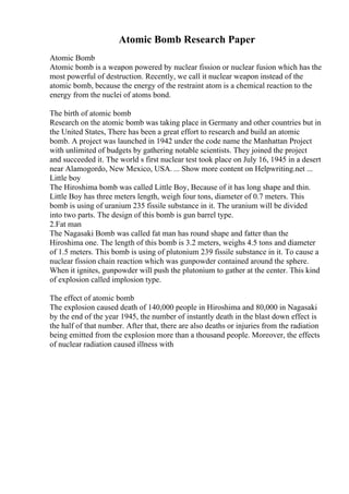 Atomic Bomb Research Paper
Atomic Bomb
Atomic bomb is a weapon powered by nuclear fission or nuclear fusion which has the
most powerful of destruction. Recently, we call it nuclear weapon instead of the
atomic bomb, because the energy of the restraint atom is a chemical reaction to the
energy from the nuclei of atoms bond.
The birth of atomic bomb
Research on the atomic bomb was taking place in Germany and other countries but in
the United States, There has been a great effort to research and build an atomic
bomb. A project was launched in 1942 under the code name the Manhattan Project
with unlimited of budgets by gathering notable scientists. They joined the project
and succeeded it. The world s first nuclear test took place on July 16, 1945 in a desert
near Alamogordo, New Mexico, USA. ... Show more content on Helpwriting.net ...
Little boy
The Hiroshima bomb was called Little Boy, Because of it has long shape and thin.
Little Boy has three meters length, weigh four tons, diameter of 0.7 meters. This
bomb is using of uranium 235 fissile substance in it. The uranium will be divided
into two parts. The design of this bomb is gun barrel type.
2.Fat man
The Nagasaki Bomb was called fat man has round shape and fatter than the
Hiroshima one. The length of this bomb is 3.2 meters, weighs 4.5 tons and diameter
of 1.5 meters. This bomb is using of plutonium 239 fissile substance in it. To cause a
nuclear fission chain reaction which was gunpowder contained around the sphere.
When it ignites, gunpowder will push the plutonium to gather at the center. This kind
of explosion called implosion type.
The effect of atomic bomb
The explosion caused death of 140,000 people in Hiroshima and 80,000 in Nagasaki
by the end of the year 1945, the number of instantly death in the blast down effect is
the half of that number. After that, there are also deaths or injuries from the radiation
being emitted from the explosion more than a thousand people. Moreover, the effects
of nuclear radiation caused illness with
 