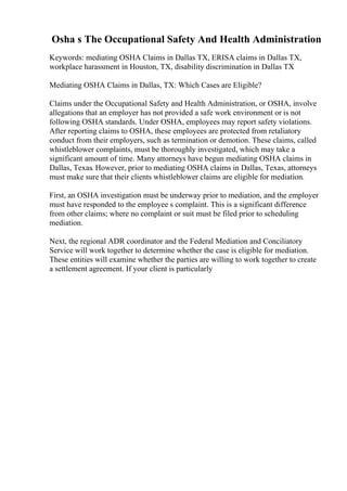 Osha s The Occupational Safety And Health Administration
Keywords: mediating OSHA Claims in Dallas TX, ERISA claims in Dallas TX,
workplace harassment in Houston, TX, disability discrimination in Dallas TX
Mediating OSHA Claims in Dallas, TX: Which Cases are Eligible?
Claims under the Occupational Safety and Health Administration, or OSHA, involve
allegations that an employer has not provided a safe work environment or is not
following OSHA standards. Under OSHA, employees may report safety violations.
After reporting claims to OSHA, these employees are protected from retaliatory
conduct from their employers, such as termination or demotion. These claims, called
whistleblower complaints, must be thoroughly investigated, which may take a
significant amount of time. Many attorneys have begun mediating OSHA claims in
Dallas, Texas. However, prior to mediating OSHA claims in Dallas, Texas, attorneys
must make sure that their clients whistleblower claims are eligible for mediation.
First, an OSHA investigation must be underway prior to mediation, and the employer
must have responded to the employee s complaint. This is a significant difference
from other claims; where no complaint or suit must be filed prior to scheduling
mediation.
Next, the regional ADR coordinator and the Federal Mediation and Conciliatory
Service will work together to determine whether the case is eligible for mediation.
These entities will examine whether the parties are willing to work together to create
a settlement agreement. If your client is particularly
 