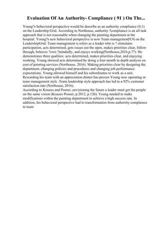 Evaluation Of An Authority- Compliance ( 91 ) On The...
Young?s behavioral perspective would be describe as an authority compliance (9,1)
on the Leadership Grid. According to Northouse, authority ?compliance is an all task
approach that is not reasonable when changing the painting department at the
hospital. Young?s new behavioral perspective is now Team management
(9,9) on the
LeadershipGrid. Team management is refers as a leader who is ? stimulates
participation, acts determined, gets issues out the open, makes priorities clear, follow
through, behaves ?own ?mindedly, and enjoys working(Northouse,2016,p.77). He
demonstrates three qualities: acts determined, makes priorities clear, and enjoying
working. Young showed acts determined by doing a four month in depth analysis on
cost of painting services (Northouse, 2016). Making priorities clear by designing the
department, changing policies and procedures and changing job performance
expectations. Young allowed himself and his subordinates to work as a unit.
Rewarding his team with an appreciation dinner has proven Young now operating in
team management style .Team leadership style approach has led to a 92% customer
satisfaction rate (Northouse, 2016).
According to Kouzes and Posner, envisioning the future a leader must get the people
on the same vision (Kouzes Posner, p.2012, p.126). Young needed to make
modifications within the painting department to achieve a high success rate. In
addition, his behavioral perspective had to transformation from authortity complaince
to team
 