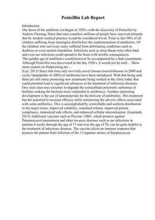 Penicillin Lab Report
Introduction
The dawn of the antibiotic era began in 1920 s with the discovery of Penicillin by
Andrew Fleming. Since that time countless millions of people have survived ailments
that by modern medical practice would be considered trivial. Point in fact 90% of all
children suffering from meningitis died before the implementation of antibiotics. Of
the children who survived, many suffered from debilitating conditions such as
deafness or even mental retardation. Infections such as strep throat were often fatal
and even ear infections could spread to the brain with terrible consequences.
This golden age of antibiotics would however be accompanied by a dark counterpart.
Although Penicillin was discovered in the late 1920 s, it would not be until ... Show
more content on Helpwriting.net ...
(Lee, 2013) Since that time only two truly novel classes (oxazolidinones in 2000 and
cyclic lipopeptides in 2003) of antibiotics have been introduced. With that being said
there are still many promising new treatments being studied in the clinic today that
could potential lead to significant advances in the treatment of infectious diseases.
One such class uses enzymes to degrade the extracellular polymeric substance of
biofilms making the bacteria more vulnerable to antibiotics. Another interesting
development is the use of nanomaterials for the delivery of antibiotics. This treatment
has the potential to increase efficacy while minimizing the adverse effects associated
with some antibiotics. This is accomplished by controllable and uniform distribution
to the target tissue, improved solubility, sustained release, improved patient
compliance, minimized side effects, and enhanced cellular internalization. (Gopinath,
2013) Additional vaccines such as Prevnar 13В®, which protects against
Pneumococcal pneumonia and other invasive diseases such as ear infections in
patients 6 weeks through the age of 17 and over the age of 50, can be quite helpful in
the treatment of infectious diseases. The vaccine elicits an immune response that
protects the patient from infection of the 13 separate strains of Streptococcus
 