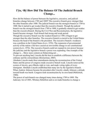 Гўв‚¬Вў How Did The Balance Of The Judicial Branch
Change...
How did the balance of power between the legislative, executive, and judicial
branches change between 1789 and 1889? The executive branch grew stronger than
the other branches after 1800. The judicial branch was the strongest branch in 1789 to
1800. But it started to get weaker than the executive branch. Though the judicial
branch was the strongest branch from 1789 to 1800, it gradually started to get weaker
than the executivebranch. During the Civil War and Reconstruction, the legislative
branch became stronger. Each branch had strong and weak period.
Though the executive branch was the weakest branch in 1789, it began to get
stronger than the other branches. The executive branch is crucial to the United States
because the head of the branch is the president. The executive branch s weakness
was a problem in the United States (Levi, 1976). The expansion of governmental
activity of the nation s life have caused an irreversible change in our constitutional
system (Levi, 1976). The executive branch could not expand its own power because
the judiciary and the legislative branch s power was expanding. One example of the
change is ... Show more content on Helpwriting.net ...
To prevent anything bad, Lincoln did the best to establish a difference between the
ordinary and the extraordinary (Kleinerman, 2005).
Abraham Lincoln made three amendments during the reconstruction of the United
States and the power of congress made executive branch weak. Lincoln removed the
system of slavery, gave Blacks right to vote, and made voting rights of every
immigrant. Abraham Lincoln established that many law by the legislative branch.
When Andrew Johnson became the president after Lincoln s death, Johnson s attitude
toward South was harsh. Congress took reconstruction by its own hand (McKitrick,
1988).
The power of each branch was changed many times during 1789 to 1889. The
Judiciary Act of 1801, Whiskey Rebellion and so on made branches to change a
 