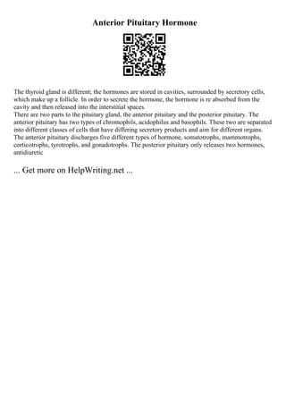 Anterior Pituitary Hormone
The thyroid gland is different; the hormones are stored in cavities, surrounded by secretory cells,
which make up a follicle. In order to secrete the hormone, the hormone is re absorbed from the
cavity and then released into the interstitial spaces.
There are two parts to the pituitary gland, the anterior pituitary and the posterior pituitary. The
anterior pituitary has two types of chromophils, acidophilus and basophils. These two are separated
into different classes of cells that have differing secretory products and aim for different organs.
The anterior pituitary discharges five different types of hormone, somatotrophs, mammotrophs,
corticotrophs, tyrotrophs, and gonadotrophs. The posterior pituitary only releases two hormones,
antidiuretic
... Get more on HelpWriting.net ...
 
