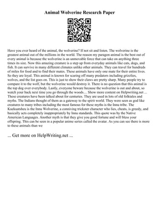 Animal Wolverine Research Paper
Have you ever heard of the animal, the wolverine? If not sit and listen. The wolverine is the
greatest animal out of the millions in the world. The reason my paragon animal is the best out of
every animal is because the wolverine is an unmovable force that can take on anything three
times its size. Now this amazing creature is a step up from everyday animals like cats, dogs, and
fish. It can survive in many different climates unlike other animals. They can travel for hundreds
of miles for food and to find their mates. These animals have only one mate for their entire lives.
So they are loyal. This animal is known for scaring off many predators including grizzlies,
wolves, and the list goes on. This is just to show their claws are pretty sharp. Many people try to
compare it to the wolf, but the wolverine would destroy it. There is no question that this animal is
the top dog over everybody. Lastly, everyone beware because the wolverine is out and about, so
watch your back next time you go through the woods.... Show more content on Helpwriting.net ...
These creatures have been talked about for centuries. They are used in lots of old folktales and
myths. The Indians thought of them as a gateway to the spirit world. They were seen as god like
creatures to many tribes including the most famous for these myths is the Innu tribe. The
Kuekuatsheu is the Innu Wolverine, a conniving trickster character who lies, cheats, is greedy, and
basically acts completely inappropriately by Innu standards. This quote was by the Native
American Languages. Another myth is that they give you good fortune and will bless your
offspring. This can be seen in a popular anime series called the avatar. As you can see there is more
to these animals than we
... Get more on HelpWriting.net ...
 