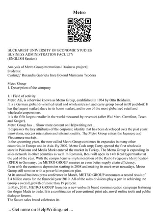 Metro
BUCHAREST UNIVERSITY OF ECONOMIC STUDIES
BUSINESS ADMINISTRATION FACULTY
(ENGLISH Section)
Analysis of Metro GroupInternational Business project| |
Students:
CusturДѓ Ruxandra Gabriela Imre Botond Munteanu Teodora
Metro Group
1. Description of the company
1.1 Field of activity
Metro AG, is otherwise known as Metro Group, established in 1964 by Otto Beisheim.
It is a German global diversified retail and wholesale/cash and carry group based in DГјsseldorf. It
has the largest market share in its home market, and is one of the most globalised retail and
wholesale corporations.
It is the fifth largest retailer in the world measured by revenues (after Wal Mart, Carrefour, Tesco
and Kroger).
Metro Group has ... Show more content on Helpwriting.net ...
It expresses the key attributes of the corporate identity that has been developed over the past years:
innovation, success orientation and internationality. The Metro Group enters the Japanese and
Vietnamese markets.
In the upcoming years, the now called Metro Group continues its expansies in many other
countries, in Europe and in Asia. By 2007, Metro Cash amp; Carry opened the first wholesale
store in Pakistan and Media Markt entered the market in Turkey. The Metro Group is expanding its
sales network in other countries as well. In Romania, Real will open its 14th Real hypermarket at
the end of the year. With the comprehensive implementation of the Radio Frequency Identification
(RFID) in Germany, the METRO GROUP ensures an even better supply chain efficiency.
Even with the economic depression starting in 2008 and making its mark even nowadays, Metro
Group still went on with a powerful expansion plan.
At its annual business press conference in March, METRO GROUP announces a record result of
2.4 billion euros for the financial year 2010. All of the sales divisions play a part in achieving the
Group s overall growth of more than 19 percent.
In May, 2011, METRO GROUP launches a new umbrella brand communication campaign featuring
the slogan Made to trade. It is a combination of conventional print ads, novel online tools and public
dialogue forums.
The Saturn sales brand celebrates its
... Get more on HelpWriting.net ...
 