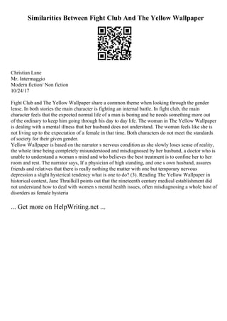 Similarities Between Fight Club And The Yellow Wallpaper
Christian Lane
Mr. Intermaggio
Modern fiction/ Non fiction
10/24/17
Fight Club and The Yellow Wallpaper share a common theme when looking through the gender
lense. In both stories the main character is fighting an internal battle. In fight club, the main
character feels that the expected normal life of a man is boring and he needs something more out
of the ordinary to keep him going through his day to day life. The woman in The Yellow Wallpaper
is dealing with a mental illness that her husband does not understand. The woman feels like she is
not living up to the expectation of a female in that time. Both characters do not meet the standards
of society for their given gender.
Yellow Wallpaper is based on the narrator s nervous condition as she slowly loses sense of reality,
the whole time being completely misunderstood and misdiagnosed by her husband, a doctor who is
unable to understand a woman s mind and who believes the best treatment is to confine her to her
room and rest. The narrator says, If a physician of high standing, and one s own husband, assures
friends and relatives that there is really nothing the matter with one but temporary nervous
depression a slight hysterical tendency what is one to do? (3). Reading The Yellow Wallpaper in
historical context, Jane Thrailkill points out that the nineteenth century medical establishment did
not understand how to deal with women s mental health issues, often misdiagnosing a whole host of
disorders as female hysteria
... Get more on HelpWriting.net ...
 