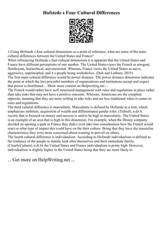Hofstede s Four Cultural Differences
1.Using Hofstede s four cultural dimensions as a point of reference, what are some of the main
cultural differences between the United States and France?
When referencing Hofstede s four cultural dimensions it is apparent that the United States and
France have different perceptions of one another. The United Statesviews the French as arrogant,
flamboyant, hierarchical, and emotional. Whereas, France views the United States as naive,
aggressive, unprincipled, and it s people being workaholics. (Doh and Luthans, 2015)
The first main cultural difference would be power distance. The power distance dimension indicates
the point at which the less powerful members of organizations and institutions accept and expect
that power is distributed ... Show more content on Helpwriting.net ...
The French would rather have well structured management with rules and regulations in place rather
than take risks that may not have a positive outcome. Whereas, Americans are the complete
opposite, meaning that they are more willing to take risks and are less traditional when it comes to
rules and regulations.
The third cultural difference is masculinity. Masculinity is defined by Hofstede as a trait, which
emphasizes ambition, acquisition of wealth and differentiated gender roles. (Tidwell, n.d) A
society that is focused on money and success is said to be high in masculinity. The United States
is an example of an area that is high in this dimension. For example, when the Disney company
decided on opening a park in France they didn t even take into consideration how the French would
react or what type of impact this could have on the their culture. Being that they have the masculine
characteristics they were more concerned about wanting to prevail on others.
The fourth cultural difference is individualism. According to Hofstede individualism is defined as
the tendency of the people to mainly look after themselves and their immediate family.
(ClearlyCultural, n.d) In the United States and France individualism is pretty high. However,
individualism is slightly higher in the United States being that they are more likely to
... Get more on HelpWriting.net ...
 