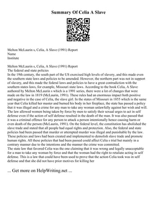 Summary Of Celia A Slave
Melton McLaurin s, Celia, A Slave (1991) Report
Name
Institute
Melton McLaurin s, Celia, A Slave (1991) Report
The federal and state policies
In the 19th century, the south part of the US exercised high levels of slavery, and this made even
the southern state laws and policies to be amended. However, the northern part was not in support
of slavery, and this made the federal laws and policies to have a great contradiction with the
southern states laws, for example, Missouri state laws. According to the book Celia, A Slave
authored by Melton McLaurin s which is a 1991 series, there were a lot of changes that were
made on the law in 1819 (McLaurin, 1991). These rules had an enormous impact both positive
and negative in the case of Celia, the slave girl. In the states of Missouri in 1855 which is the same
year that Celia killed her master and burned his body in her fireplace, the state has passed a policy
that it was illegal and a crime for any man to take any woman unlawfully against her wish and will.
The law allowed women being taken by force by men to satisfy their sexual urges to act in self
defense even if the action of self defense resulted in the death of the man. It was also passed that
it was a criminal offence for any person to attack a person intentionally hence causing harm or
even death of the person (McLaurin, 1991). On the federal level, the constitution has abolished the
slave trade and stated that all people had equal rights and protection. Also, the federal and state
policies had been passed that murder or attempted murder was illegal and punishable by the law.
These policies and laws had been created and implemented to demolish slave trade and promote
human rights. All these policies that had been passed could affect Celia s trial but mainly in a
contrary manner due to the intentions and the manner the crime was committed.
The state law that favored Celia was the one claiming that it was wrong and legally unacceptable
for a man to take any woman by force and that the woman had the right to retaliate acting in self
defense. This is a law that could have been used to prove that the action Celia took was in self
defense and that she did not have prior motives for killing her
... Get more on HelpWriting.net ...
 