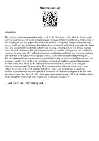 Moderation Lab
Introduction
The problem with moderation is that only people in the films have perfect white teeth and people
keep paying millions with mouth or teeth surgeries to receive that irresistible smile. Unknowing of
what might give you that impeccable million dollar smile is frequently thought to be something
surgery could only do up, however this feat can be accomplished by brushing your teeth after every
meal also using mouthwash before and after you wake up. This experiment was created in order
to test the truth of what would happen if you where to eat or drink staining foods that could cause
problems for your smile (2). Finding the most universal drinks used today was seneschal to others
and what they would drink because people should ... Show more content on Helpwriting.net ...
The data also reviled that when teeth are placed in coffee they eat away teeth till bacteria and other
substances start to grow on the teeth (appendix 6). Lemon juice acted as suspected and eroded
the teeth to the point where all the old enamel was eroded away to a white layer with gum
showing through parts of the crown (bag 2), water was used as saliva for a control there was
little or no erosion on the teeth but they did yellow (bag 3). All the teeth saw a significant
increase of erosion when they were placed in the liquids for the first day (appendix 9). The teeth
all changed color from the teeth before they were placed inside the cups. All the teeth changed size
a little except the water witch only where given a one gram change over
... Get more on HelpWriting.net ...
 