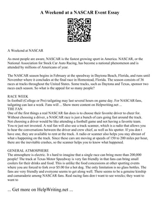 A Weekend at a NASCAR Event Essay
A Weekend at NASCAR
As most people are aware, NASCAR is the fastest growing sport in America. NASCAR, or the
National Association for Stock Car Auto Racing, has become a national phenomenon and is
attended by millions of Americans of year.
The NASCAR season begins in February at the speedway in Daytona Beach, Florida, and runs until
November where it concludes at the final race in Homestead, Florida. The season consists of 36
races at tracks throughout the United States. Some tracks, such as Daytona and Texas, sponsor two
races each season. So what is the appeal for so many people?
RACE WEEK
In football (College or Pro) tailgating may last several hours on game day. For NASCAR fans,
tailgating can last a week. Fans will ... Show more content on Helpwriting.net ...
THE FAN
One of the first things a real NASCAR fan does is to choose their favorite driver to cheer for.
Without choosing a driver, a NASCAR race is just a bunch of cars going fast around the track.
Not choosing a driver would be like attending a football game and not having a favorite team.
You re just not invested. A real fan will also use a track scanner, which is a radio that allows you
to hear the conversations between the driver and crew chief, as well as his spotter. If you don t
have one, they are available to rent at the track. A radio or scanner also helps you stay abreast of
what s happening on the track. Since these cars are moving at speeds of 150 to 200 miles per hour,
there are the inevitable crashes, so the scanner helps you to know what happened.
GENERAL ATMOSPHERE
The atmosphere is electric. It s hard to imagine that a single race can bring more than 200,000
people! The track at Texas Motor Speedway is very fan friendly in that fans can bring small
coolers for their drinks and food. This is unlike the food concessions at other sporting events
where you are forced to fork over $5.00 for a hot dog. The only limitation is no glass bottles. The
fans are very friendly and everyone seems to get along well. There seems to be a genuine kinship
and camaraderie among NASCAR fans. Real racing fans don t want to see wrecks; they want to
want to
... Get more on HelpWriting.net ...
 