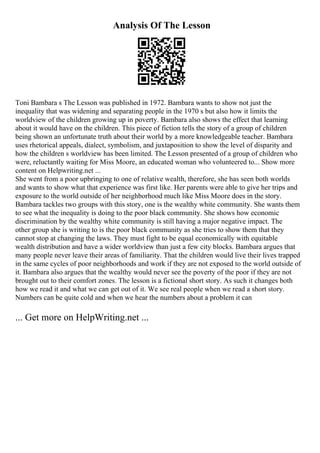 Analysis Of The Lesson
Toni Bambara s The Lesson was published in 1972. Bambara wants to show not just the
inequality that was widening and separating people in the 1970 s but also how it limits the
worldview of the children growing up in poverty. Bambara also shows the effect that learning
about it would have on the children. This piece of fiction tells the story of a group of children
being shown an unfortunate truth about their world by a more knowledgeable teacher. Bambara
uses rhetorical appeals, dialect, symbolism, and juxtaposition to show the level of disparity and
how the children s worldview has been limited. The Lesson presented of a group of children who
were, reluctantly waiting for Miss Moore, an educated woman who volunteered to... Show more
content on Helpwriting.net ...
She went from a poor upbringing to one of relative wealth, therefore, she has seen both worlds
and wants to show what that experience was first like. Her parents were able to give her trips and
exposure to the world outside of her neighborhood much like Miss Moore does in the story.
Bambara tackles two groups with this story, one is the wealthy white community. She wants them
to see what the inequality is doing to the poor black community. She shows how economic
discrimination by the wealthy white community is still having a major negative impact. The
other group she is writing to is the poor black community as she tries to show them that they
cannot stop at changing the laws. They must fight to be equal economically with equitable
wealth distribution and have a wider worldview than just a few city blocks. Bambara argues that
many people never leave their areas of familiarity. That the children would live their lives trapped
in the same cycles of poor neighborhoods and work if they are not exposed to the world outside of
it. Bambara also argues that the wealthy would never see the poverty of the poor if they are not
brought out to their comfort zones. The lesson is a fictional short story. As such it changes both
how we read it and what we can get out of it. We see real people when we read a short story.
Numbers can be quite cold and when we hear the numbers about a problem it can
... Get more on HelpWriting.net ...
 