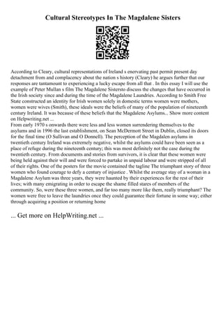 Cultural Stereotypes In The Magdalene Sisters
According to Cleary, cultural representations of Ireland s enervating past permit present day
detachment from and complacency about the nation s history (Cleary) he argues further that our
responses are tantamount to experiencing a lucky escape from all that . In this essay I will use the
example of Peter Mullan s film The Magdalene Sistersto discuss the changes that have occurred in
the Irish society since and during the time of the Magdalene Laundries. According to Smith Free
State constructed an identity for Irish women solely in domestic terms women were mothers,
women were wives (Smith), these ideals were the beliefs of many of the population of nineteenth
century Ireland. It was because of these beliefs that the Magdalene Asylums... Show more content
on Helpwriting.net ...
From early 1970 s onwards there were less and less women surrendering themselves to the
asylums and in 1996 the last establishment, on Sean McDermott Street in Dublin, closed its doors
for the final time (O Sullivan and O Donnell). The perception of the Magdalen asylums in
twentieth century Ireland was extremely negative, whilst the asylums could have been seen as a
place of refuge during the nineteenth century; this was most definitely not the case during the
twentieth century. From documents and stories from survivors, it is clear that these women were
being held against their will and were forced to partake in unpaid labour and were stripped of all
of their rights. One of the posters for the movie contained the tagline The triumphant story of three
women who found courage to defy a century of injustice . Whilst the average stay of a woman in a
Magdalene Asylum was three years, they were haunted by their experiences for the rest of their
lives; with many emigrating in order to escape the shame filled stares of members of the
community. So, were these three women, and far too many more like them, really triumphant? The
women were free to leave the laundries once they could guarantee their fortune in some way; either
through acquiring a position or returning home
... Get more on HelpWriting.net ...
 
