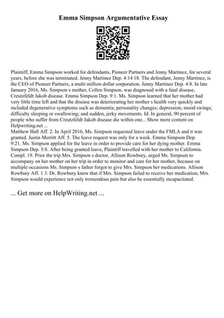 Emma Simpson Argumentative Essay
Plaintiff, Emma Simpson worked for defendants, Pioneer Partners and Jenny Martinez, for several
years, before she was terminated. Jenny Martinez Dep. 4:14 18. The defendant, Jenny Martinez, is
the CEO of Pioneer Partners, a multi million dollar corporation. Jenny Martinez Dep. 4:8. In late
January 2016, Ms. Simpson s mother, Collen Simpson, was diagnosed with a fatal disease,
Creutzfeldt Jakob disease. Emma Simpson Dep. 9:1. Ms. Simpson learned that her mother had
very little time left and that the disease was deteriorating her mother s health very quickly and
included degenerative symptoms such as dementia; personality changes; depression; mood swings;
difficulty sleeping or swallowing; and sudden, jerky movements. Id. In general, 90 percent of
people who suffer from Creutzfeldt Jakob disease die within one... Show more content on
Helpwriting.net ...
Matthew Hall Aff. 2. In April 2016, Ms. Simpson requested leave under the FMLA and it was
granted. Justin Merritt Aff. 5. The leave request was only for a week. Emma Simpson Dep.
9:21. Ms. Simpson applied for the leave in order to provide care for her dying mother. Emma
Simpson Dep. 5:8. After being granted leave, Plaintiff travelled with her mother to California.
Compl. 19. Prior the trip Mrs. Simpson s doctor, Allison Rowbury, urged Ms. Simpson to
accompany on her mother on her trip in order to monitor and care for her mother, because on
multiple occasions Ms. Simpson s father forgot to give Mrs. Simpson her medications. Allison
Rowbury Aff. 1 3. Dr. Rowbury knew that if Mrs. Simpson failed to receive her medication, Mrs.
Simpson would experience not only tremendous pain but also be essentially incapacitated.
... Get more on HelpWriting.net ...
 