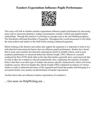 Teachers Expectations Influence Pupils Performance
This essay will look at whether teachers expectations influence pupils performance by discussing
areas such as classroom dynamics, student circumstances, teacher s beliefs and student/teacher
relationships. Through this analysis it will bring in concepts such as the self fulfilling prophecy ,
The Hawthorne effectand Rosenthal s Pygmalion. Throughout the overall discussion it will utilise
the main authors and studies in this field whilst creating a balanced argument.
Before looking at the theories and studies that support the argument it is important to look at two
individual but interconnected factors that can influence pupils performance. Studies have found
that in some cases teachers develop their expectations based on reliable criteria, such as past
academic performance or classroom behaviour (Dusek Joseph, 1983). Moreover, research
conducted by Rist (1970) sheds light on the idea that teachers generally have a preconceived idea
of what it takes for a student to succeed academically, thus, explaining, the majority of teachers
believe that there is an ideal type of student who possess specific characteristics which will insure
academic success. However despite this, Dusek Joseph (1983) conducted an analysis of various
studies in order to determine the bases of this argument and found that gender and belonging to a
one parent family were usually not determinants of teacher expectations.
Another factor that can influence teachers expectations of a student is
... Get more on HelpWriting.net ...
 