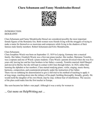 Clara Schumann and Fanny Mendelssohn-Hensel
INTRODUCTION
BIOGRAPHY
Clara Schumann and Fanny Mendelssohn Hensel are considered possibly the most important
female figures of the Romantic Era. Both women were friends living with the struggles of trying to
make a name for themselves as musicians and composers while living in the shadows of their
famous male family members: Robert Schumann and Felix Mendelssohn.
Clara Schumann
Clara Josephine Wieck was born on September 13, 1819 in Leipzig, Germany into a musical
family. Her father, Friedrich Wieck, was a first rate piano teacher. Her mother, Marianne Tromlitz,
was a soprano and one of Wieck s piano students. Clara Wieck s parents divorced when she was five
years old, leaving her and her four brothers in her father s custody. Tromlitz married Adolf Bargiel
and moved to Berlin, but she still kept in contact with Clara through letters. In 1824, rather than
learning the alphabet or her numbers, Clara started studying piano, violin, singing, music theory,
harmony, composition, and counterpoint primarily under the instruction of her father.
There was no subduing his determination to give a full trial to his method of teaching to apply it
at long range, reaching down into the infancy of his pupil, building thoroughly, broadly, greatly. He
would mold the daughter of his own blood, step by step, without fear of interference. The success
of the plan could make him the first teacher in Europe.
She soon became her father s star pupil. Although it was a rarity for women to
... Get more on HelpWriting.net ...
 
