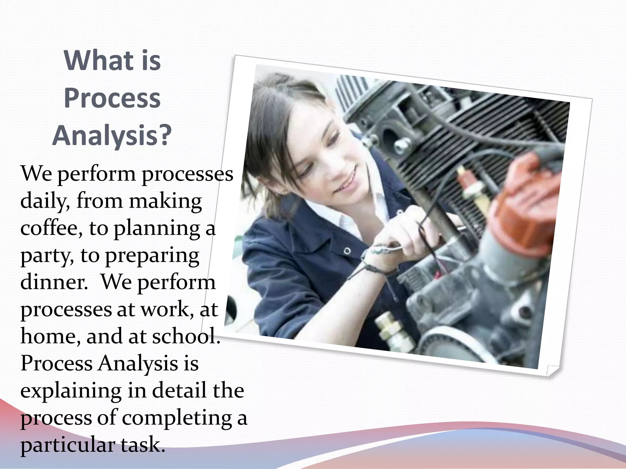 What is Process Analysis?We perform processes daily, from making coffee, to planning a party, to preparing dinner.  We perform processes at work, at home, and at school.  Process Analysis is explaining in detail the process of completing a particular task.  