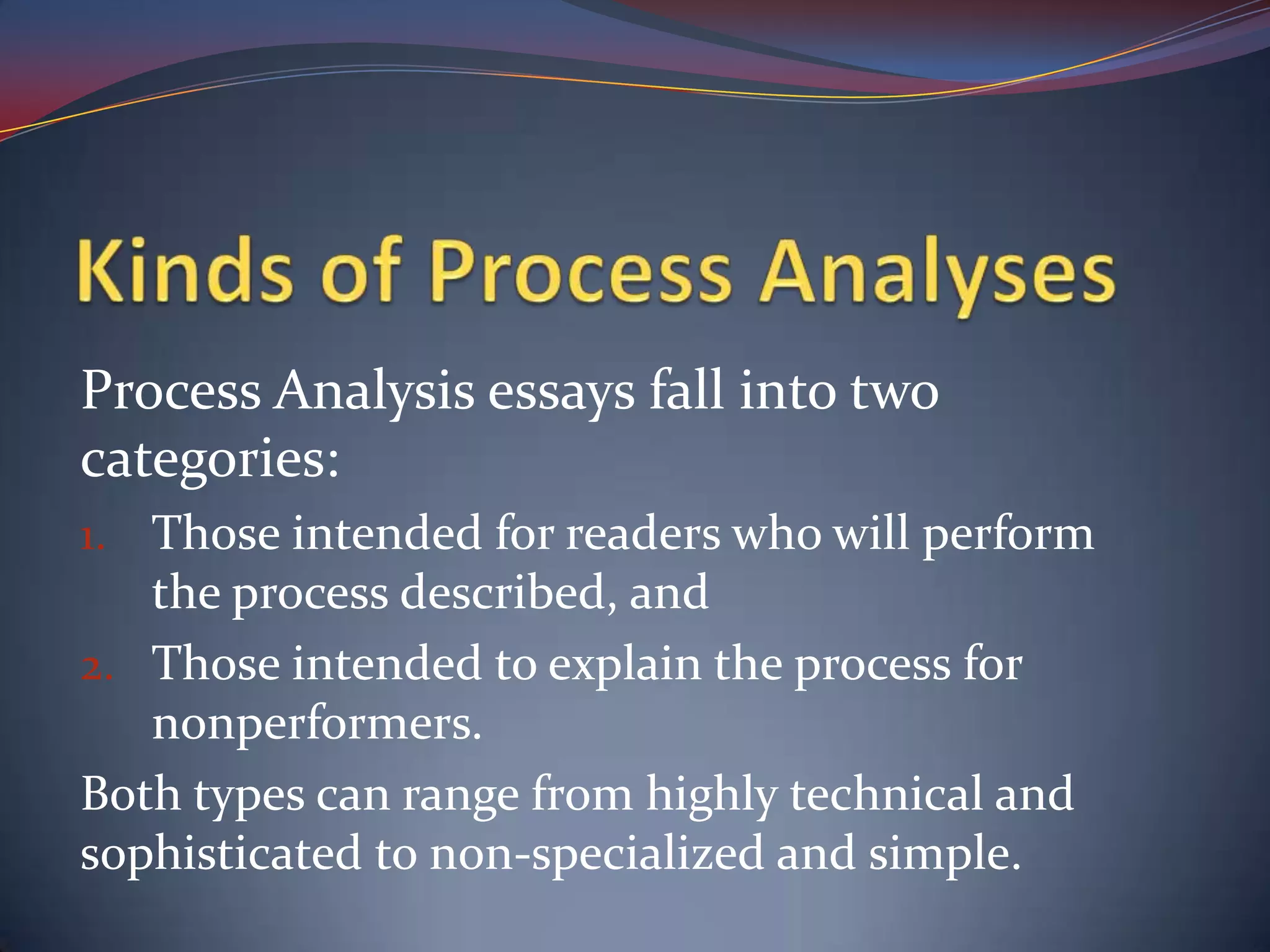 Kinds of Process AnalysesProcess Analysis essays fall into two categories:Those intended for readers who will perform the process described, andThose intended to explain the process for nonperformers.Both types can range from highly technical and sophisticated to non-specialized and simple.