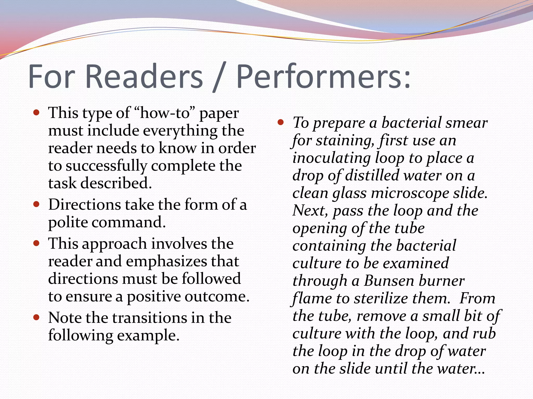 For Readers / Performers:This type of “how-to” paper must include everything the reader needs to know in order to successfully complete the task described.Directions take the form of a polite command.This approach involves the reader and emphasizes that directions must be followed to ensure a positive outcome.Note the transitions in the following example.To prepare a bacterial smear for staining, first use an inoculating loop to place a drop of distilled water on a clean glass microscope slide.  Next, pass the loop and the opening of the tube containing the bacterial culture to be examined through a Bunsen burner flame to sterilize them.  From the tube, remove a small bit of culture with the loop, and rub the loop in the drop of water on the slide until the water…